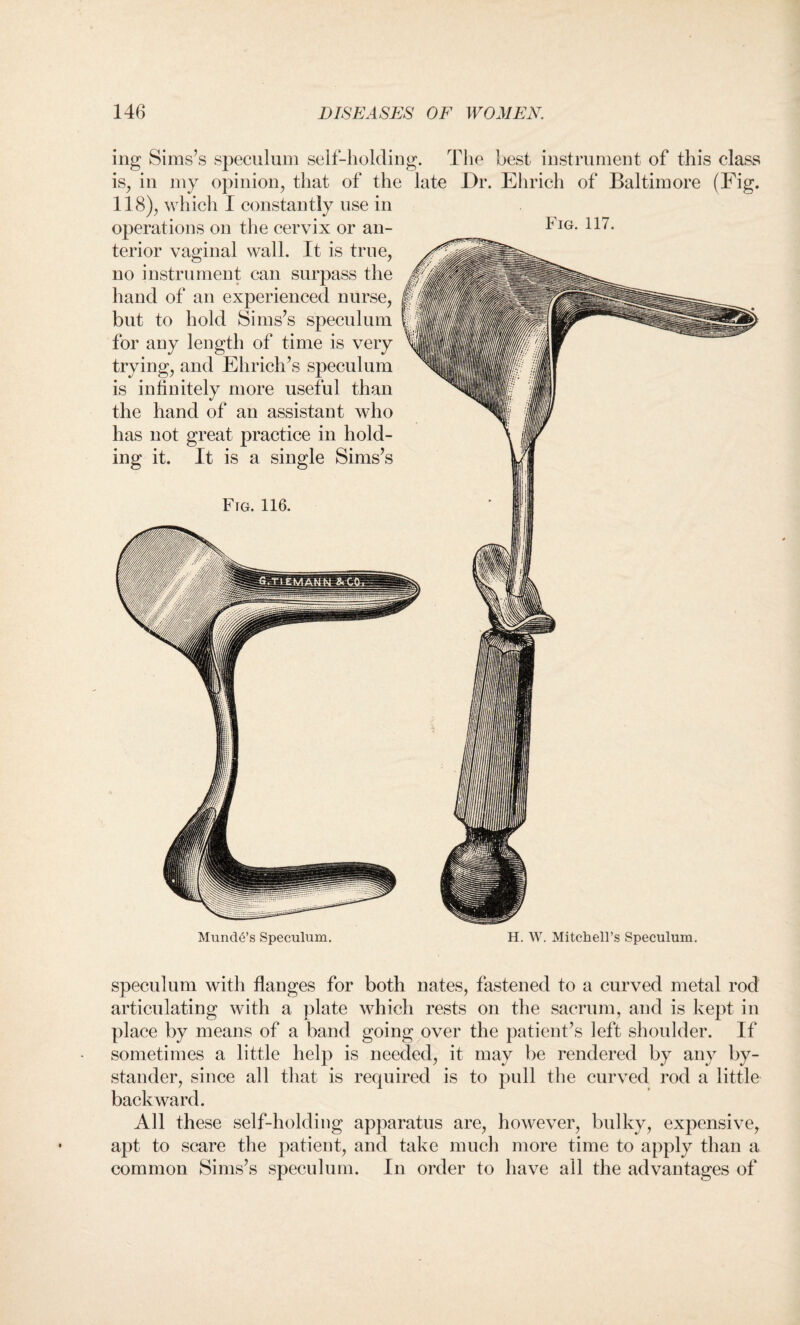 Fig. 117. mg Sims’s speculum self-holding. The hest instrument of this class is, in my opinion, that of the late Dr. Ehrich of Baltimore (Fig. 118), which I constantly use in operations on the cervix or an¬ terior vaginal wall. It is true, no instrument can surpass the hand of an experienced nurse, but to hold Sims’s speculum for any length of time is very trying, and Ehrich’s speculum is infinitely more useful than the hand of an assistant who has not great practice in hold¬ ing it. It is a single Sims’s Fig. 116. Munde’s Speculum. H. W. Mitchell’s Speculum. speculum with flanges for both nates, fastened to a curved metal rod articulating with a plate which rests on the sacrum, and is kept in place by means of a band going over the patient’s left shoulder. If sometimes a little help is needed, it may be rendered by any by¬ stander, since all that is required is to pull the curved rod a little backward. All these self-holding apparatus are, however, bulky, expensive, apt to scare the patient, and take much more time to apply than a common Sims’s speculum. In order to have all the advantages of