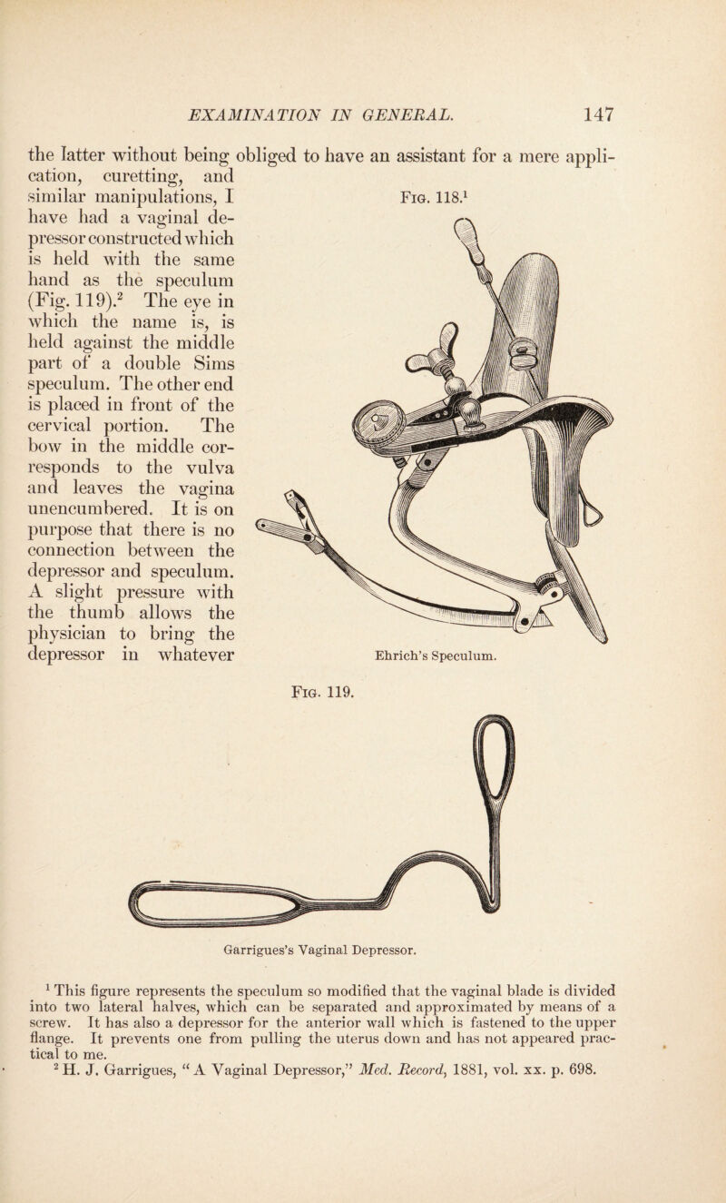 Fig. 118.1 the latter without being obliged to have an assistant for a mere cation, curetting, and similar manipulations, I have had a vaginal de¬ pressor constructed which is held with the same hand as the speculum (Fig. 119).1 2 The eye in which the name is, is held against the middle part of a double Sims speculum. The other end is placed in front of the cervical portion. The bow in the middle cor¬ responds to the vulva and leaves the vagina unencumbered. It is on purpose that there is no connection between the depressor and speculum. A slight pressure with the thumb allows the physician to bring the depressor in whatever appli- Fig. 119. Garrigues’s Vaginal Depressor. 1 This figure represents the speculum so modified that the vaginal blade is divided into two lateral halves, which can be separated and approximated by means of a screw. It has also a depressor for the anterior wall which is fastened to the upper flange. It prevents one from pulling the uterus down and has not appeared prac¬ tical to me. 2H. J. Garrigues, “ A Vaginal Depressor,” Med. Record, 1881, vol. xx. p. 698.