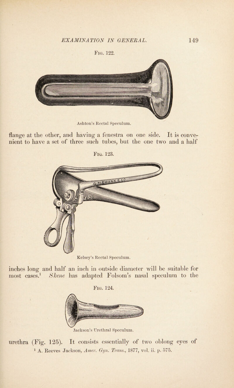 Fig. 122. Ashton’s Rectal Speculum. flange at the other, and having a fenestra on one side. It is conve¬ nient to have a set of three such tubes, but the one two and a half Fig. 123. Kelsey’s Rectal Speculum. inches long and half an inch in outside diameter will be suitable for most cases.1 Skene has adapted Folsom’s nasal speculum to the Fig. 124. Jackson’s Urethral Speculum. urethra (Fig. 125). It consists essentially of two oblong eyes of 1 A. Beeves Jackson, Amer. Gyn. Trans., 1877, vol. ii. p. 575.