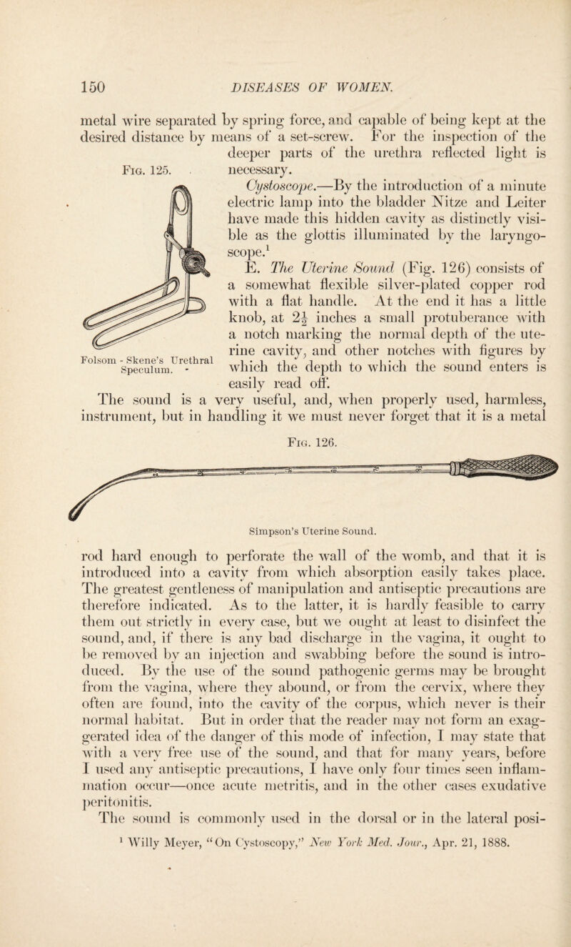 metal wire separated by spring force, and capable of being kept at the desired distance by means of a set-screw. For the inspection of the deeper parts of the urethra reflected light is Fig. 125. necessary. Oystoscope.—By the introduction of a minute electric lamp into the bladder Nitze and Leiter have made this hidden cavity as distinctly visi¬ ble as the glottis illuminated by the laryngo¬ scope.1 E. The Uterine Sound (Fig. 126) consists of a somewhat flexible silver-plated copper rod with a flat handle. At the end it has a little knob, at 2J inches a small protuberance Avith a notch marking the normal depth of the ute¬ rine cavity, and other notches with figures by which the depth to which the sound enters is easily read off. The sound is a very useful, and, when properly used, harmless, instrument, but in handling it we must never forget that it is a metal Fig. 126. rod hard enough to perforate the Avail of the womb, and that it is introduced into a cavity from which absorption easily takes place. The greatest gentleness of manipulation and antiseptic precautions are therefore indicated. As to the latter, it is hardly feasible to carry them out strictly in every case, but we ought at least to disinfect the sound, and, if there is any bad discharge in the vagina, it ought to be removed by an injection and SAvabbing before the sound is intro¬ duced. By the use of the sound pathogenic germs may be brought from the vagina, where they abound, or from the cervix, where they often are found, into the cavity of the corpus, which never is their normal habitat. But in order that the reader may not form an exag¬ gerated idea of the danger of this mode of infection, I may state that with a A7ery free use of the sound, and that for many years, before 1 used any antiseptic precautions, I haA7e only four times seen inflam¬ mation occur—once acute metritis, and in the other cases exudative peritonitis. The sound is commonly used in the dorsal or in the lateral posi- 1 Willy Meyer, “On Cystoscopy,” New York Med. Jour., Apr. 21, 1888. Simpson’s Uterine Sound. Folsom - Skene’s Urethral Speculum. *