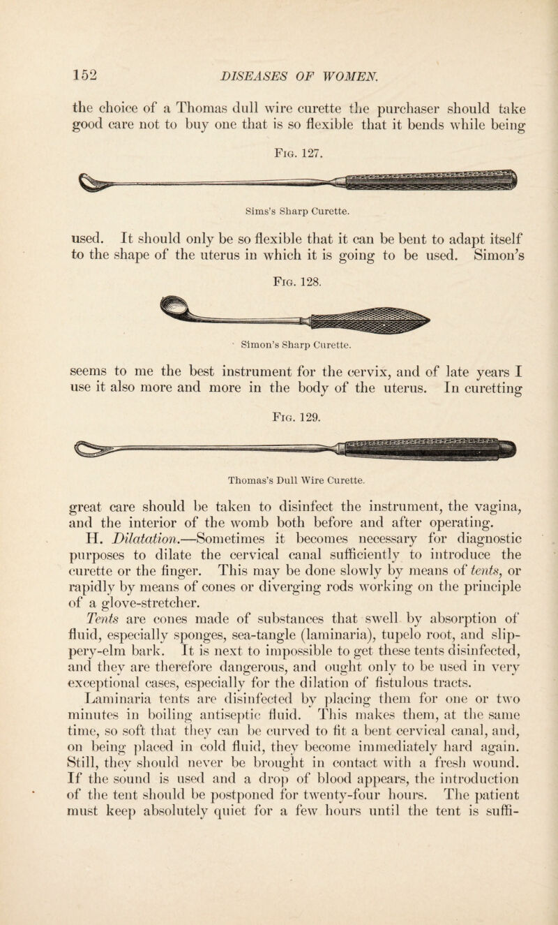 the choice of a Thomas dull wire curette the purchaser should take good care not to buy one that is so flexible that it bends while being Fig. 127. Sims’s Sharp Curette. used. It should only be so flexible that it can be bent to adapt itself to the shape of the uterus in which it is going to be used. Simon’s Fig. 128. Simon’s Sharp Curette. seems to me the best instrument for the cervix, and of late years I use it also more and more in the body of the uterus. In curetting Fig. 129. Thomas’s Dull Wire Curette, great care should be taken to disinfect the instrument, the vagina, and the interior of the womb both before and after operating. H. Dilatation.—Sometimes it becomes necessary for diagnostic purposes to dilate the cervical canal sufficiently to introduce the curette or the finger. This may be done slowly by means of tents, or rapidly by means of cones or diverging rods working on the principle of a glove-stretcher. Tents are cones made of substances that swell by absorption of fluid, especially sponges, sea-tangle (laminaria), tupelo root, and slip- pery-elm bark. It is next to impossible to get these tents disinfected, and they are therefore dangerous, and ought only to be used in very exceptional cases, especially for the dilation of fistulous tracts. Laminaria tents are disinfected by placing them for one or two minutes in boiling antiseptic fluid. This makes them, at the same time, so soft that they can be curved to fit a bent cervical canal, and, on being placed in cold fluid, they become immediately hard again. Still, they should never be brought in contact with a fresh wound. If the sound is used and a drop of blood appears, the introduction of the tent should be postponed for twenty-four hours. The patient must keep absolutely quiet for a few hours until the tent is suffi-