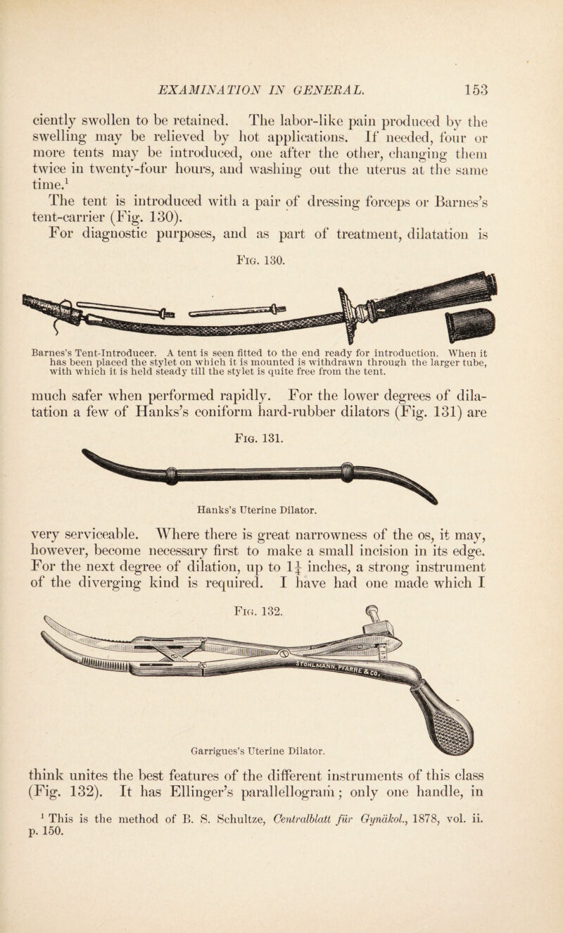 ciently swollen to be retained. The labor-like pain produced by the swelling may be relieved by hot applications. If needed, four or more tents may be introduced, one after the other, changing them twice in twenty-four hours, and washing out the uterus at the same time.1 The tent is introduced with a pair of dressing forceps or Barnes’s tent-carrier (Fig. 130). For diagnostic purposes, and as part of treatment, dilatation is Fig. 130. Barnes’s Tent-Introducer. A tent is seen fitted to the end ready for introduction. When it has been placed the stylet on which it is mounted is withdrawn through the larger tube, with which it is held steady till the stylet is quite free from the tent. much safer when performed rapidly. For the lower degrees of dila¬ tation a few of Hanks’s coniform hard-rubber dilators (Fig. 131) are Fig. 131. Hanks’s Uterine Dilator. very serviceable. Where there is great narrowness of the os, it may, however, become necessary first to make a small incision in its edge. For the next degree of dilation, up to 1^ inches, a strong instrument of the diverging kind is required. I have had one made which X think unites the best features of the different instruments of this class (Fig. 132). It has Ellinger’s parallellograiii; only one handle, in 1 This is the method of B. S. Schultze, Centralblatt fur Gyncikol., 1878, vol. ii. p. 150.