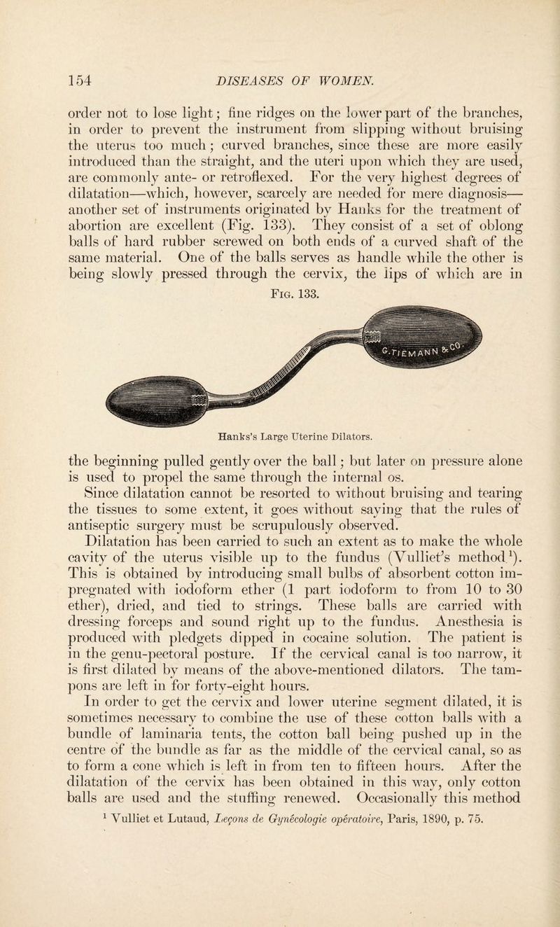 order not to lose light; fine ridges on the lower part of the branches, in order to prevent the instrument from slipping without bruising the uterus too much; curved branches, since these are more easily introduced than the straight, and the uteri upon which they are used, are commonly ante- or retroflexed. For the very highest degrees of dilatation—which, however, scarcely are needed for mere diagnosis— another set of instruments originated by Hanks for the treatment of abortion are excellent (Fig. 133). They consist of a set of oblong balls of hard rubber screwed on both ends of a curved shaft of the same material. One of the balls serves as handle while the other is being slowly pressed through the cervix, the lips of which are in Fig. 133. Hanks’s Large Uterine Dilators. the beginning pulled gently over the ball; but later on pressure alone is used to propel the same through the internal os. Since dilatation cannot be resorted to without bruising and tearing the tissues to some extent, it goes without saying that the rules of antiseptic surgery must be scrupulously observed. Dilatation has been carried to such an extent as to make the whole cavity of the uterus visible up to the fundus (Vulliet’s method1). This is obtained by introducing small bulbs of absorbent cotton im¬ pregnated with iodoform ether (1 part iodoform to from 10 to 30 ether), dried, and tied to strings. These balls are carried with dressing forceps and sound right up to the fundus. Anesthesia is produced with pledgets dipped in cocaine solution. The patient is in the genu-pectoral posture. If the cervical canal is too narrow, it is first dilated by means of the above-mentioned dilators. The tam¬ pons are left in for forty-eight hours. In order to get the cervix and lower uterine segment dilated, it is sometimes necessary to combine the use of these cotton balls with a •/ bundle of laminaria tents, the cotton ball being pushed up in the centre of the bundle as far as the middle of the cervical canal, so as to form a cone which is left in from ten to fifteen hours. After the dilatation of the cervix has been obtained in this way, only cotton balls are used and the stuffing renewed. Occasionally this method 1 Vulliet et Lutaud, Lemons de Gynecologie operatoire, Paris, 1890, p. 75.