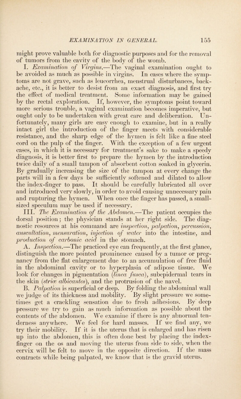 might prove valuable both for diagnostic purposes and for the removal of tumors from the cavity of the body of the womb. I. Examination of Virgins.—The vaginal examination ought to be avoided as much as possible in virgins. In cases where the symp¬ toms are not grave, such as leucorrhea, menstrual disturbances, back¬ ache, etc., it is better to desist from an exact diagnosis, and first try the effect of medical treatment. Some information may be gained by the rectal exploration. If, however, the symptoms point toward more serious trouble, a vaginal examination becomes imperative, but ought only to be undertaken with great care and deliberation. Un¬ fortunately, many girls are easy enough to examine, but in a really intact girl the introduction of the finger meets with considerable resistance, and the sharp edge of the hymen is felt like a fine steel cord on the pulp of the finger. With the exception of a few urgent cases, in which it is necessary for treatment’s sake to make a speedy diagnosis, it is better first to prepare the hymen by the introduction twice daily of a small tampon of absorbent cotton soaked in glycerin. By gradually increasing the size of the tampon at every change the parts will in a few days be sufficiently softened and dilated to allow the index-finger to pass. It should be carefully lubricated all over and introduced very slowly, in order to avoid causing unnecessary pain and rupturing the hymen. When once the finger has passed, a small¬ sized speculum may be used if necessary. III. The Examination of the Abdomen.—The patient occupies the dorsal position; the physician stands at her right side. The diag¬ nostic resources at his command are inspection, palpation, percussion, auscultation, mensuration, injection of water into the intestine, and production of carbonic acid in the stomach. A. Inspection.—The practiced eye can frequently, at the first glance, distinguish the more pointed prominence caused by a tumor or preg¬ nancy from the flat enlargement due to an accumulation of free fluid in the abdominal cavity or to hyperplasia of adipose tissue. We look for changes in pigmentation (tinea fusca), subepidermal tears in the skin (striae albicantes), and the protrusion of the navel. B. Palpation is superficial or deep. By folding the abdominal wall we judge of its thickness and mobility. By slight pressure we some¬ times get a crackling sensation due to fresh adhesions. By deep pressure we try to gain as much information as possible about the contents of the abdomen. We examine if there is any abnormal ten¬ derness anywhere. We feel for hard masses. If we find any, we try their mobility. If it is the uterus that is enlarged and has risen up into the abdomen, this is often done best by placing the index- finger on the os and moving the uterus from side to side, when the cervix will be felt to move in the opposite direction. If the mass contracts while being palpated, we know that is the gravid uterus.