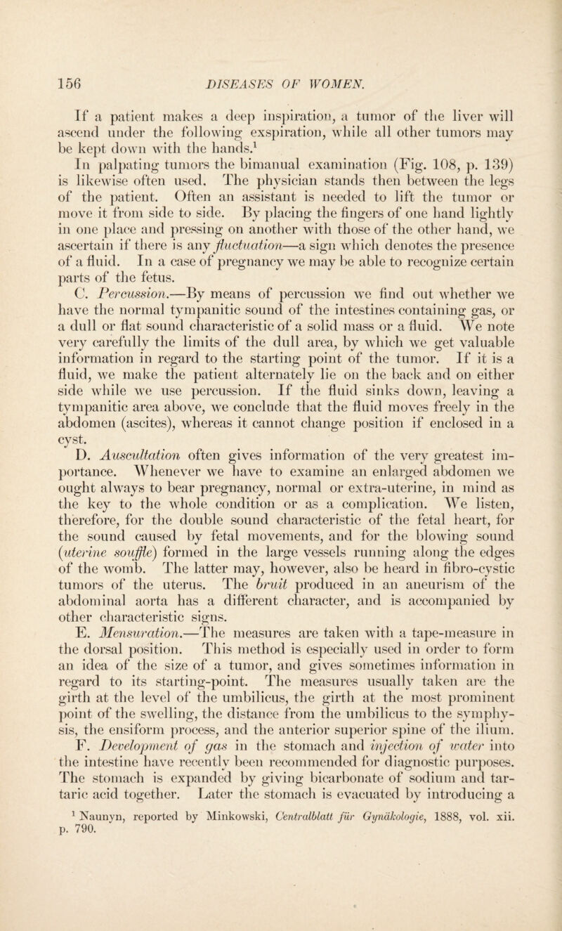 If a patient makes a deep inspiration, a tumor of the liver will ascend under the following exspiration, while all other tumors may be kept down with the hands.1 In palpating tumors the bimanual examination (Fig. 108, p. 139) is likewise often used. The physician stands then between the legs of the patient. Often an assistant is needed to lift the tumor or move it from side to side. By placing the fingers of one hand lightly in one place and pressing on another with those of the other hand, we ascertain if there is any fluctuation—a sign which denotes the presence of a fluid. In a case of pregnancy we may be able to recognize certain parts of the fetus. C. Percussion.—By means of percussion we find out whether we have the normal tympanitic sound of the intestines containing gas, or a dull or flat sound characteristic of a solid mass or a fluid. We note very carefully the limits of the dull area, by which we get valuable information in regard to the starting point of the tumor. If it is a fluid, we make the patient alternately lie on the back and on either side while we use percussion. If the fluid sinks down, leaving a tympanitic area above, we conclude that the fluid moves freely in the abdomen (ascites), whereas it cannot change position if enclosed in a cyst. D. Auscultation often gives information of the very greatest im¬ portance. Whenever we have to examine an enlarged abdomen we ought always to bear pregnancy, normal or extra-uterine, in mind as the key to the whole condition or as a complication. We listen, therefore, for the double sound characteristic of the fetal heart, for the sound caused by fetal movements, and for the blowing sound (uterine souffle) formed in the large vessels running along the edges of the womb. The latter may, however, also be heard in fibro-cystic tumors of the uterus. The bruit produced in an aneurism of the abdominal aorta has a different character, and is accompanied by other characteristic signs. E. Mensuration.—The measures are taken with a tape-measure in the dorsal position. This method is especially used in order to form an idea of the size of a tumor, and gives sometimes information in regard to its starting-point. The measures usually taken are the girth at the level of the umbilicus, the girth at the most prominent point of the swelling, the distance from the umbilicus to the symphy¬ sis, the ensiform process, and the anterior superior spine of the ilium. F. Development of gas in the stomach and injection of water into the intestine have recently been recommended for diagnostic purposes. The stomach is expanded by giving bicarbonate of sodium and tar¬ taric acid together. Later the stomach is evacuated by introducing a 1 Naunyn, reported by Minkowski, Centralblatt fur Gyndkologie, 1888, vol. xii. p. 790.