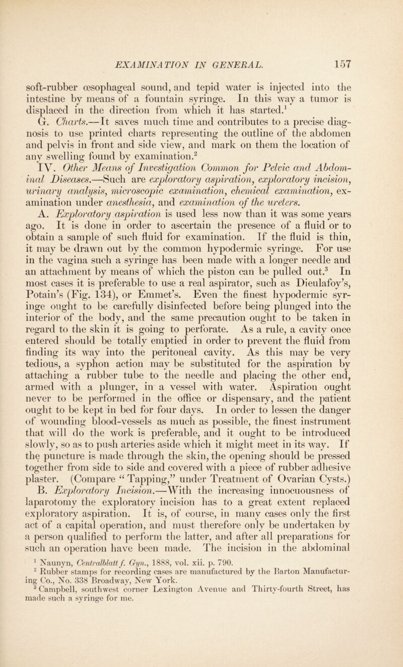 soft-rubber oesophageal sound, and tepid water is injected into the intestine by means of a fountain syringe. In this way a tumor is displaced in the direction from which it has started.1 G. Charts.—It saves much time and contributes to a precise diag¬ nosis to use printed charts representing the outline of the abdomen and pelvis in front and side view, and mark on them the location of any swelling found by examination.2 IV. Other Means of Investigation Common for Pelvic and Abdom¬ inal Diseases.—Such are exploratory aspiration, exploratory incision, urinary analysis, microscopic examination, chemical examination, ex¬ amination under anesthesia, and examination of the ureters. A. Exploratory aspiration is used less now than it was some years ago. It is done in order to ascertain the presence of a fluid or to obtain a sample of such fluid for examination. If the fluid is thin, it may be drawn out by the common hypodermic syringe. For use in the vagina such a syringe has been made with a longer needle and an attachment by means of which the piston can be pulled out.3 In most cases it is preferable to use a real aspirator, such as Dieulafoy’s, Potain’s (Fig. 134), or Emmet’s. Even the finest hypodermic syr¬ inge ought to be carefully disinfected before being plunged into the interior of the body, and the same precaution ought to be taken in regard to the skin it is going to perforate. As a rule, a cavity once entered should be totally emptied in order to prevent the fluid from finding its way into the peritoneal cavity. As this may be very tedious, a syphon action may be substituted for the aspiration by attaching a rubber tube to the needle and placing the other end, armed with a plunger, in a vessel with water. Aspiration ought never to be performed in the office or dispensary, and the patient ought to be kept in bed for four days. In order to lessen the danger of wounding blood-vessels as much as possible, the finest instrument that will do the work is preferable, and it ought to be introduced slowly, so as to push arteries aside which it might meet in its way. If the puncture is made through the skin, the opening should be pressed together from side to side and covered with a piece of rubber adhesive plaster. (Compare “ Tapping,” under Treatment of Ovarian Cysts.) B. Exploratory Incision.—With the increasing innocuousness of laparotomy the exploratory incision has to a great extent replaced exploratory aspiration. It is, of course, in many cases only the first act of a capital operation, and must therefore only be undertaken by a person qualified to perform the latter, and after all preparations for such an operation have been made. The incision in the abdominal 1 Naunyn, Centralblatt f. Gyn., 1888, vol. xii. p. 790. 2 Rubber stamps for recording cases are manufactured by the Barton Manufactur¬ ing Co., No. 338 Broadway, New York. 3 Campbell, southwest corner Lexington Avenue and Thirty-fourth Street, has made such a syringe for me.
