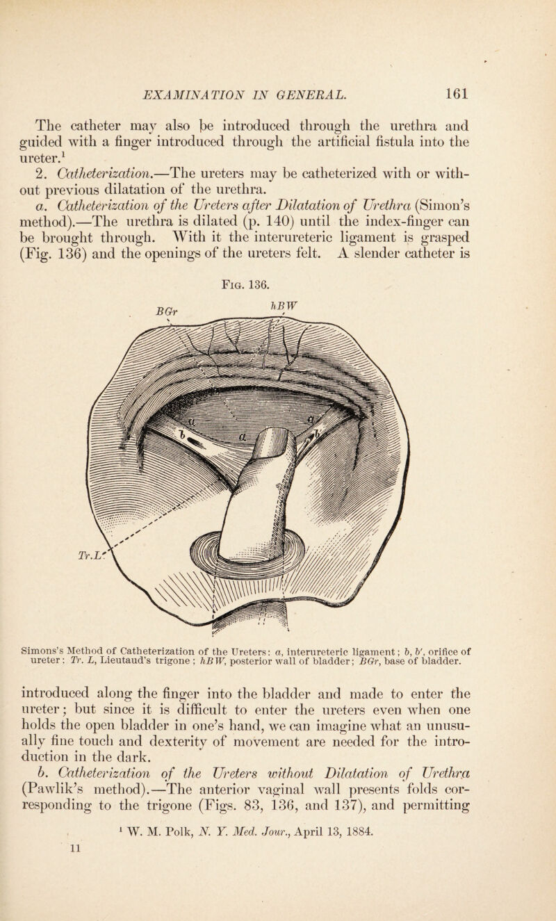 The catheter may also he introduced through the urethra and guided with a finger introduced through the artificial fistula into the ureter.1 2. Catheterization.—The ureters may be catheterized with or with¬ out previous dilatation of the urethra. a. Catheterization of the Ureters after Dilatation of Urethra (Simon’s method).—The urethra is dilated (p. 140) until the index-finger can be brought through. With it the inter ureteric ligament is grasped (Fig. 136) and the openings of the ureters felt. A slender catheter is Fig. 136. BGr hBW Simons’s Method of Catheterization of the Ureters: a, internreteric ligament; b, b', orifice of ureter; Tr. L, Lieutaud’s trigone ; hBW, posterior wall of bladder; BGr, base of bladder. introduced along the finger into the bladder and made to enter the ureter; but since it is difficult to enter the ureters even when one holds the open bladder in one’s hand, we can imagine what an unusu¬ ally fine touch and dexterity of movement are needed for the intro¬ duction in the dark. h. Catheterization of the Ureters without Dilatation of Urethra (Pawlik’s method).—The anterior vaginal wall presents folds cor¬ responding to the trigone (Figs. 83, 136, and 137), and permitting 1 W. M. Polk, N. Y. Med. Jour., April 13, 1884. 11