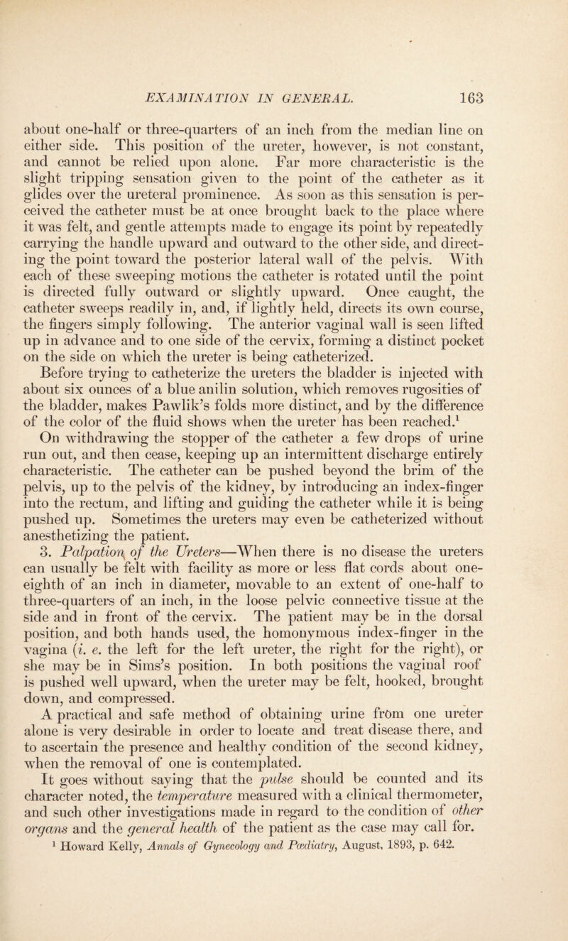 about one-half or three-quarters of an inch from the median line on either side. This position of the ureter, however, is not constant, and cannot be relied upon alone. Far more characteristic is the slight tripping sensation given to the point of the catheter as it glides over the ureteral prominence. As soon as this sensation is per¬ ceived the catheter must be at once brought back to the place where it was felt, and gentle attempts made to engage its point by repeatedly carrying the handle upward and outward to the other side, and direct¬ ing the point toward the posterior lateral wall of the pelvis. With each of these sweeping motions the catheter is rotated until the point is directed fully outward or slightly upward. Once caught, the catheter sweeps readily in, and, if lightly held, directs its own course, the fingers simply following. The anterior vaginal wall is seen lifted up in advance and to one side of the cervix, forming a distiuct pocket on the side on which the ureter is being catheterized. Before trying to catheterize the ureters the bladder is injected with about six ounces of a blue anilin solution, which removes rugosities of the bladder, makes Pawlik’s folds more distiuct, and by the difference of the color of the fluid shows when the ureter has been reached.1 On withdrawing the stopper of the catheter a few drops of urine run out, and then cease, keeping up an intermittent discharge entirely characteristic. The catheter can be pushed beyond the brim of the pelvis, up to the pelvis of the kidney, by introducing an index-finger into the rectum, and lifting and guiding the catheter while it is being pushed up. Sometimes the ureters may even be catheterized without anesthetizing the patient. 3. Palpation^ of the Ureters—When there is no disease the ureters can usually be felt with facility as more or less flat cords about one- eighth of an inch in diameter, movable to an extent of one-half to three-quarters of an inch, in the loose pelvic connective tissue at the side and in front of the cervix. The patient may be in the dorsal position, and both hands used, the homonymous index-finger in the vagina (i. e. the left for the left ureter, the right for the right), or she may be in Sims’s position. In both positions the vaginal roof is pushed well upward, when the ureter may be felt, hooked, brought down, and compressed. A practical and safe method of obtaining urine from one ureter alone is very desirable in order to locate and treat disease there, and to ascertain the presence and healthy condition of the second kidney, when the removal of one is contemplated. It goes without saying that the pulse should be counted and its character noted, the temperature measured with a clinical thermometer, and such other investigations made in regard to the condition of other organs and the general health of the patient as the case may call for. 1 Howard Kelly, Annals of Gynecology and Podiatry, August, 1893, p. 642.