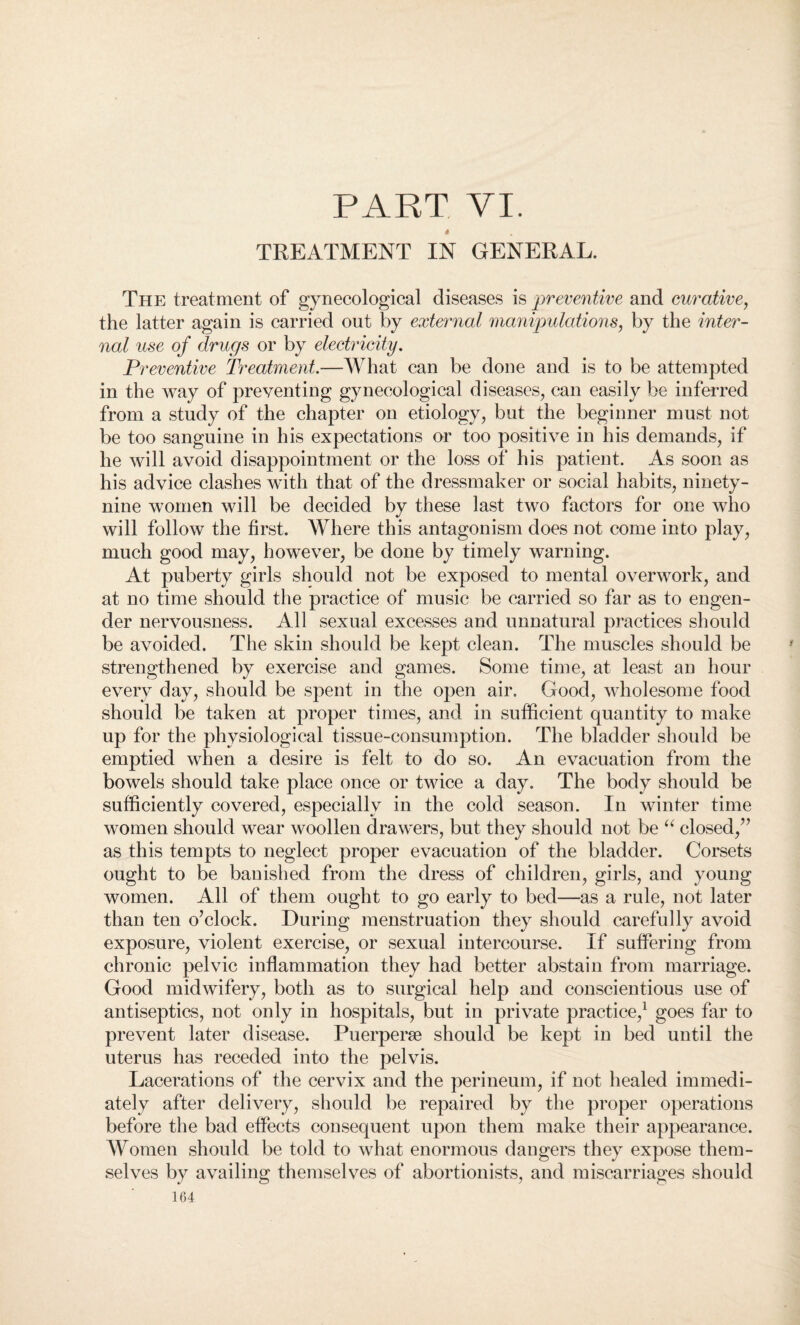 PART VI. $ TREATMENT IN GENERAL. The treatment of gynecological diseases is preventive and curative, the latter again is carried out by external manipulations, by the inter¬ nal use of drugs or by electricity. Preventive Treatment.—What can be done and is to be attempted in the way of preventing gynecological diseases, can easily be inferred from a study of the chapter on etiology, but the beginner must not be too sanguine in his expectations or too positive in his demands, if he will avoid disappointment or the loss of his patient. As soon as his advice clashes with that of the dressmaker or social habits, ninety- nine women will be decided by these last two factors for one who will follow the first. Where this antagonism does not come into play, much good may, however, be done by timely warning. At puberty girls should not be exposed to mental overwork, and at no time should the practice of music be carried so far as to engen¬ der nervousness. All sexual excesses and unnatural practices should be avoided. The skin should be kept clean. The muscles should be strengthened by exercise and games. Some time, at least an hour every day, should be spent in the open air. Good, wholesome food should be taken at proper times, and in sufficient quantity to make up for the physiological tissue-consumption. The bladder should be emptied when a desire is felt to do so. An evacuation from the bowels should take place once or twice a day. The body should be sufficiently covered, especially in the cold season. In winter time women should wear woollen drawers, but they should not be “ closed/’ as this tempts to neglect proper evacuation of the bladder. Corsets ought to be banished from the dress of children, girls, and young women. All of them ought to go early to bed—as a rule, not later than ten o’clock. During menstruation they should carefully avoid exposure, violent exercise, or sexual intercourse. If suffering from chronic pelvic inflammation they had better abstain from marriage. Good midwifery, both as to surgical help and conscientious use of antiseptics, not only in hospitals, but in private practice,1 goes far to prevent later disease. Puerperse should be kept in bed until the uterus has receded into the pelvis. Lacerations of the cervix and the perineum, if not healed immedi¬ ately after delivery, should be repaired by the proper operations before the bad effects consequent upon them make their appearance. Women should be told to what enormous dangers they expose them¬ selves by availing themselves of abortionists, and miscarriages should