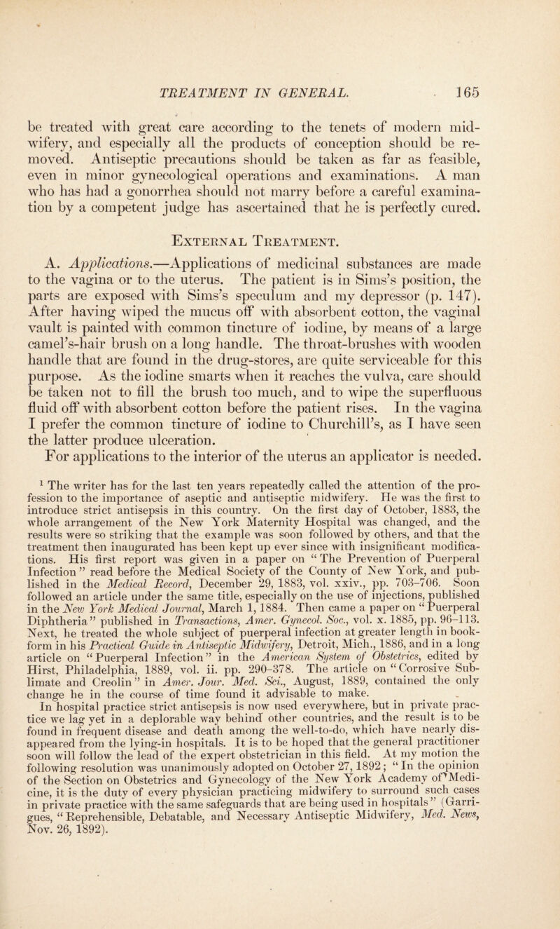 be treated with great care according to the tenets of modern mid¬ wifery, and especially all the products of conception should be re¬ moved. Antiseptic precautions should be taken as far as feasible, even in minor gynecological operations and examinations. A man who has had a gonorrhea should not marry before a careful examina¬ tion by a competent judge has ascertained that he is perfectly cured. External Treatment. A. Applications.—Applications of medicinal substances are made to the vagina or to the uterus. The patient is in Sims’s position, the parts are exposed with Sims’s speculum and my depressor (p. 147). After having wiped the mucus off with absorbent cotton, the vaginal vault is painted with common tincture of iodine, by means of a large camel’s-hair brush on a long handle. The throat-brushes with wooden handle that are found in the drug-stores, are quite serviceable for this purpose. As the iodine smarts when it reaches the vulva, care should be taken not to fill the brush too much, and to wipe the superfluous fluid off with absorbent cotton before the patient rises. In the vagina I prefer the common tincture of iodine to Churchill’s, as I have seen the latter produce ulceration. For applications to the interior of the uterus an applicator is needed. 1 The writer has for the last ten years repeatedly called the attention of the pro¬ fession to the importance of aseptic and antiseptic midwifery. He was the first to introduce strict antisepsis in this country. On the first day of October, 1883, the whole arrangement of the New York Maternity Hospital was changed, and the results were so striking that the example was soon followed by others, and that the treatment then inaugurated has been kept up ever since with insignificant modifica¬ tions. His first report was given in a paper on “ The Prevention of Puerperal Infection” read before the Medical Society of the County of New York, and pub¬ lished in the Medical Record, December 29, 1883, vol. xxiv., pp. 703-706. Soon followed an article under the same title, especially on the use of injections, published in the New York Medical Journal, March 1, 1884. Then came a paper on “ Puerperal Diphtheria” published in Transactions, Amer. Gynecol. Soc., vol. x. 1885, pp. 96-113. Next, he treated the whole subject of puerperal infection at greater length in book- form in his Practical Guide in Antiseptic Midwifery, Detroit, Mich., 1886, and in a long article on “Puerperal Infection” in the American System oj Obstetrics, edited by Hirst, Philadelphia, 1889, vol. ii. pp. 290-378. The article on “ Corrosive Sub¬ limate and Creolin ” in Amer. Jour. Med. Sci., August, 1889, contained the only change he in the course of time found it advisable to make. In hospital practice strict antisepsis is now used everywhere, but in private prac¬ tice we lag yet in a deplorable way behind other countries, and the result is to be found in frequent disease and death among the well-to-do, which have nearly dis¬ appeared from the lying-in hospitals. It is to be hoped that the general practitioner soon will follow the lead of the expert obstetrician in this field. At my motion the following resolution was unanimously adopted on October 27, 1892 ; “ In the opinion of the Section on Obstetrics and Gynecology of the New York Academy oDMedi¬ cine, it is the duty of every physician practicing midwifery to surround such cases in private practice with the same safeguards that are being used in hospitals” (Garri- gues, “Reprehensible, Debatable, and Necessary Antiseptic Midwifery, Med. News, Nov. 26, 1892).