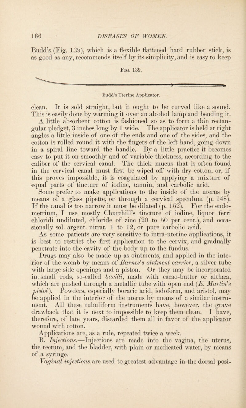 BuclcPs (Fig. 139), which is a flexible fattened hard rubber stick, is as good as any, recommends itself by its simplicity, and is easy to keep Fig. 139. a Budd’s Uterine Applicator. clean. It is sold straight, but it ought to be curved like a sound. This is easily done by warming it over an alcohol lamp and bending it. A little absorbent cotton is fashioned so as to form a thin rectan¬ gular pledget, 3 inches long by 1 wide. The applicator is held at right angles a little inside of one of the ends and one of the sides, and the cotton is rolled round it with the fingers of the left hand, going down in a spiral line toward the handle. By a little practice it becomes easy to put it on smoothly and of variable thickness, according to the caliber of the cervical canal. The thick mucus that is often found in the cervical canal must first be wiped off with dry cotton, or, if this proves impossible, it is coagulated by applying a mixture of equal parts of tincture of iodine, tannin, and carbolic acid. Some prefer to make applications to the inside of the uterus by means of a glass pipette, or through a cervical speculum (p. 148). If the canal is too narrow it must be dilated (p. 152). For the endo¬ metrium, I use mostly Churchill’s tincture of iodine, liquor ferri chloridi undiluted, chloride of zinc (20 to 50 per cent.), and occa¬ sionally sol. argent, nitrat. 1 to 12, or pure carbolic acid. As some patients are very sensitive to intra-uterine applications, it is best to restrict the first application to the cervix, and gradually penetrate into the cavity of the body up to the fundus. Drugs may also be made up as ointments, and applied in the inte¬ rior of the womb by means of Barnes’s ointment carrier, a silver tube with large side openings and a piston. Or they may be incorporated in. small rods, so-called bacilli, made with cacao-butter or althsea, which are pushed through a metallic tube with open end (E. Martin’s pistol). Powders, especially boracic acid, iodoform, and aristol, may be applied in the interior of the uterus by means of a similar instru¬ ment. All these tubuliform instruments have, however, the grave drawback that it is next to impossible to keep them clean. I have, therefore, of late years, discarded them all in favor of the applicator wound with cotton. Applications are, as a rule, repeated twice a week. B. Injections.—Injections are made into the vagina, the uterus, the rectum, and the bladder, with plain or medicated water, by means of a syringe. Vaginal injections are used to greatest advantage in the dorsal posi-