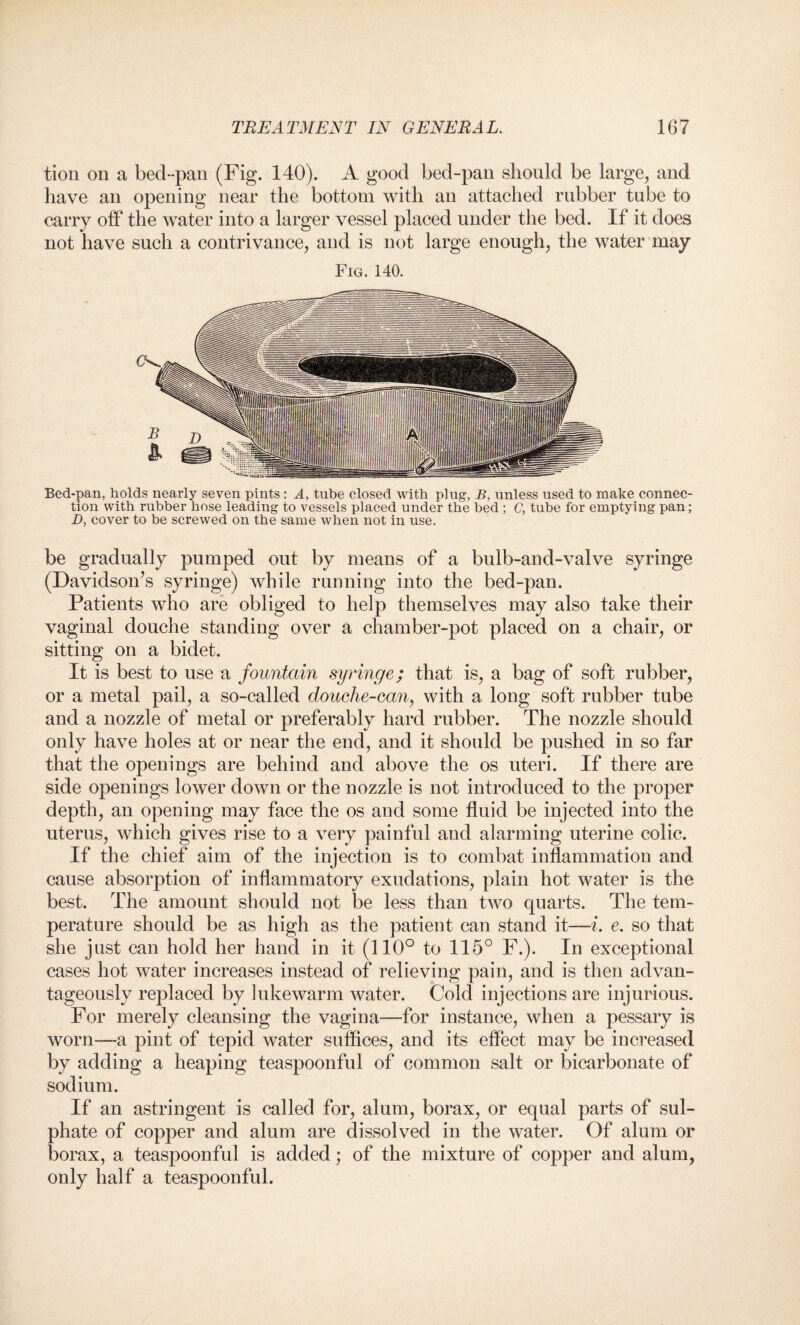 tion on a bed-pan (Fig. 140). A good bed-pan should be large, and have an opening near the bottom with an attached rubber tube to carry off the water into a larger vessel placed under the bed. If it does not have such a contrivance, and is not large enough, the water may Fig. 140. Bed-pan, holds nearly seven pints : A, tube closed with plug, B, nnless used to make connec¬ tion with rubber hose leading to vessels placed under the bed ; C, tube for emptying pan; D, cover to be screwed on the same when not in use. be gradually pumped out by means of a bulb-and-valve syringe (Davidson’s syringe) while running into the bed-pan. Patients who are obliged to help themselves may also take their vaginal douche standing over a chamber-pot placed on a chair, or sitting on a bidet. It is best to use a fountain syringe; that is, a bag of soft rubber, or a metal pail, a so-called douche-can, with a long soft rubber tube and a nozzle of metal or preferably hard rubber. The nozzle should only have holes at or near the end, and it should be pushed in so far that the openings are behind and above the os uteri. If there are side openings lower down or the nozzle is not introduced to the proper depth, an opening may face the os and some fluid be injected into the uterus, which gives rise to a very painful and alarming uterine colic. If the chief aim of the injection is to combat inflammation and cause absorption of inflammatory exudations, plain hot water is the best. The amount should not be less than two quarts. The tem¬ perature should be as high as the patient can stand it—i. e. so that she just can hold her hand in it (110° to 115° F.). In exceptional cases hot water increases instead of relieving pain, and is then advan¬ tageously replaced by lukewarm water. Cold injections are injurious. For merely cleansing the vagina—for instance, when a pessary is worn—a pint of tepid water suffices, and its effect may be increased by adding a heaping teaspoonful of common salt or bicarbonate of sodium. If an astringent is called for, alum, borax, or equal parts of sul¬ phate of copper and alum are dissolved in the water. Of alum or borax, a teaspoonful is added; of the mixture of copper and alum, only half a teaspoonful.