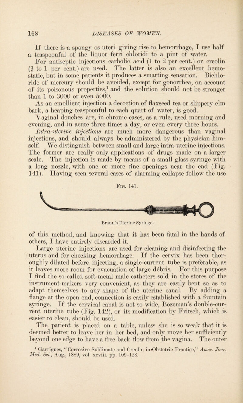 If there is a spongy os uteri giving rise to hemorrhage, I use half a teaspoonful of the liquor ferri chloridi to a pint of water. For antiseptic injections carbolic acid (1 to 2 per cent.) or creolin (J to 1 per cent.) are used. The latter is also an excellent hemo¬ static, but in some patients it produces a smarting sensation. Bichlo¬ ride of mercury should be avoided, except for gonorrhea, on account of its poisonous properties,1 and the solution should not be stronger than 1 to 3000 or even 5000. As an emollient injection a decoction of flaxseed tea or slippery-elm bark, a heaping teaspoonful to each quart of water, is good. Vaginal douches are, in chronic cases, as a rule, used morning and evening, and in acute three times a day, or even every three hours. Intra-uterine injections are much more dangerous than vaginal injections, and should always be administered by the physician him¬ self. We distinguish between small and large intra-uterine injections. The former are really only applications of drugs made on a larger scale. The injection is made by means of a small glass syringe with a long nozzle, with one or more fine openings near the end (Fig. 141). Having seen several cases of alarming collapse follow the use Fig. 141. Braun’s Uterine Syringe. of this method, and knowing that it has been fatal in the hands of others, I have entirely discarded it. Large uterine injections are used for cleaning and disinfecting the uterus and for checking hemorrhage. If the cervix has been thor¬ oughly dilated before injecting, a single-current tube is preferable, as it leaves more room for evacuation of large debris. For this purpose I find the so-called soft-metal male catheters sold in the stores of the instrument-makers very convenient, as they are easily bent so as to adapt themselves to any shape of the uterine canal. By adding a flange at the open end, connection is easily established with a fountain syringe. If the cervical canal is not so wide, Bozeman’s double-cur¬ rent uterine tube (Fig. 142), or its modification by Fritsch, which is easier to clean, should be used. The patient is placed on a table, unless she is so weak that it is deemed better to leave her in her bed, and only move her sufficiently beyond one edge to have a free back-flow from the vagina. The outer 1 Garrigues, “Corrosive Sublimate and Creolin in«Obstetric Practice,” Amer. Jour. Med. Sci., Aug., 1889, vol. xcviii. pp. 109-128.