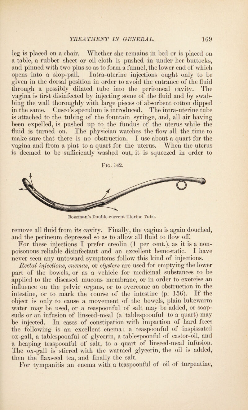 leg is placed on a chair. Whether she remains in bed or is placed on a table, a rubber sheet or oil cloth is pushed in under her buttocks, and pinned with two pins so as to form a funnel, the lower end of which opens into a slop-pail. Intra-uterine injections ought only to be given in the dorsal position in order to avoid the entrance of the fluid through a possibly dilated tube into the peritoneal cavity. The vagina is first disinfected by injecting some of the fluid and by swab¬ bing the wall thoroughly with large pieces of absorbent cotton dipped in the same. Cusco’s speculum is introduced. The intra-uterine tube is attached to the tubing of the fountain syringe, and, all air having been expelled, is pushed up to the fundus of the uterus while the fluid is turned on. The physician watches the flow all the time to make sure that there is no obstruction. I use about a quart for the vagina and from a pint to a quart for the uterus. When the uterus is deemed to be sufficiently washed out, it is squeezed in order to Fig. 142. Bozeman’s Double-current Uterine Tube. remove all fluid from its cavity. Finally, the vagina is again douched, and the perineum depressed so as to allow all fluid to flow off. For these injections I prefer creolin (1 per cent.), as it is a non- poisonous reliable disinfectant and an excellent hemostatic. I have never seen any untoward symptoms follow this kind of injections. Rectal injections, enemas, or clysters are used for emptying the lower part of the bowels, or as a vehicle for medicinal substances to be applied to the diseased mucous membrane, or in order to exercise an influence on the pelvic organs, or to overcome an obstruction in the intestine, or to mark the course of the intestine (p. 156). If the object is only to cause a movement of the bowels, plain lukewarm water may be used, or a teaspoonful of salt may be added, or soap¬ suds or an infusion of linseed-meal (a tablespoonful to a quart) may be injected. In cases of constipation with impaction of hard feces the following is an excellent enema: a teaspoonful of inspissated ox-gall, a tablespoonful of glycerin, a tablespoonful of castor-oil, and a heaping teaspoonful of salt, to a quart of linseed-meal infusion. The ox-gall is stirred with the warmed glycerin, the oil is added, then the flaxseed tea, and finally the salt. For tympanitis an enema with a teaspoonful of oil of turpentine,