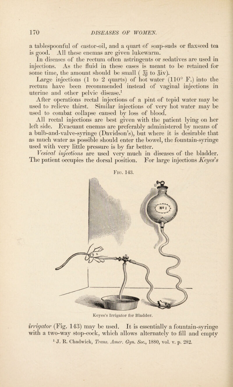 a tablespoonful of castor-oil, and a quart of soap-suds or flaxseed tea is good. All these enemas are given lukewarm. In diseases of the rectum often astringents or sedatives are used in injections. As the fluid in these cases is meant to be retained for some time, the amount should be small ( to 3iv). Large injections (1 to 2 quarts) of hot water (110° F.) into the rectum have been recommended instead of vaginal injections in uterine and other pelvic disease.1 After operations rectal injections of a pint of tepid water may be used to relieve thirst. Similar injections of very hot water may be used to combat collapse caused by loss of blood. All rectal injections are best given with the patient lying on her left side. Evacuant enemas are preferably administered by means of a bulb-and-valve-syringe (Davidson’s), but where it is desirable that as much water as possible should enter the bowel, the fountain-syringe used with very little pressure is by far better. Vesical injections are used very much in diseases of the bladder. The patient occupies the dorsal position. For large injections Keyes’s Fig. 143. irrigator (Fig. 143) may be used. It is essentially a fountain-syringe with a two-way stop-cock, which allows alternately to fill and empty 1 J. R. Chadwick, Trans. Amer. Gyn. Soc., 1880, vol. v. p. 282.