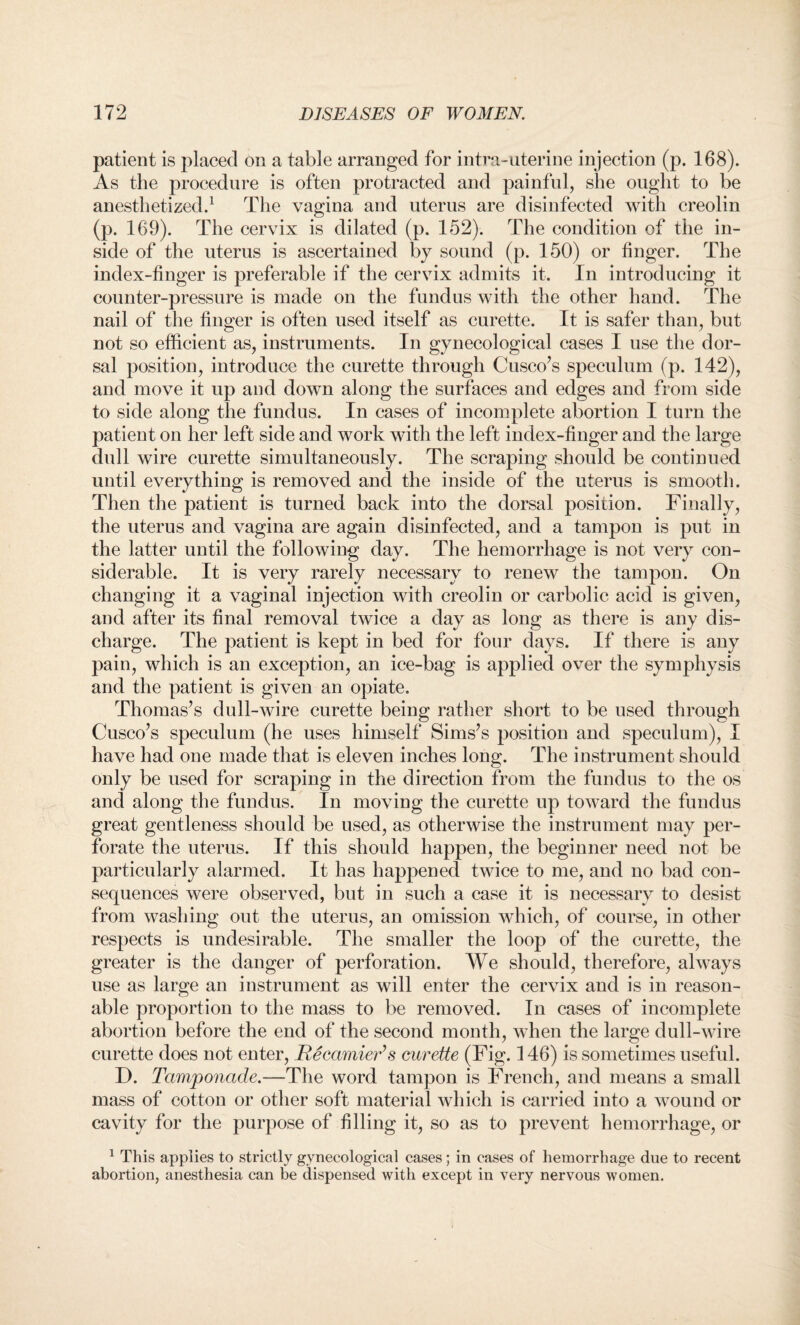patient is placed on a table arranged for intra-uterine injection (p. 168). As the procedure is often protracted and painful, she ought to be anesthetized.1 The vagina and uterus are disinfected with creolin (p. 169). The cervix is dilated (p. 152). The condition of the in¬ side of the uterus is ascertained by sound (p. 150) or finger. The index-finger is preferable if the cervix admits it. In introducing it counter-pressure is made on the fundus with the other hand. The nail of the finger is often used itself as curette. It is safer than, but not so efficient as, instruments. In gynecological cases I use the dor¬ sal position, introduce the curette through Cusco’s speculum (p. 142), and move it up and down along the surfaces and edges and from side to side along the fundus. In cases of incomplete abortion I turn the patient on her left side and work with the left index-finger and the large dull wire curette simultaneously. The scraping should be continued until everything is removed and the inside of the uterus is smooth. Then the patient is turned back into the dorsal position. Finally, the uterus and vagina are again disinfected, and a tampon is put in the latter until the following day. The hemorrhage is not very con¬ siderable. It is very rarely necessary to renew the tampon. On changing it a vaginal injection with creolin or carbolic acid is given, and after its final removal twice a day as long as there is any dis¬ charge. The patient is kept in bed for four days. If there is any pain, which is an exception, an ice-bag is applied over the symphysis and the patient is given an opiate. Thomas’s dull-wire curette being rather short to be used through Cusco’s speculum (he uses himself Sims’s position and speculum), I have had one made that is eleven inches long. The instrument should only be used for scraping in the direction from the fundus to the os and along the fundus. In moving the curette up toward the fundus great gentleness should be used, as otherwise the instrument may per¬ forate the uterus. If this should happen, the beginner need not be particularly alarmed. It has happened twice to me, and no bad con¬ sequences were observed, but in such a case it is necessary to desist from washing out the uterus, an omission which, of course, in other respects is undesirable. The smaller the loop of the curette, the greater is the danger of perforation. We should, therefore, always use as large an instrument as will enter the cervix and is in reason¬ able proportion to the mass to be removed. In cases of incomplete abortion before the end of the second month, when the large dull-wire curette does not enter, Recamier’s curette (Fig. 146) is sometimes useful. D. Tamponade.—The word tampon is French, and means a small mass of cotton or other soft material which is carried into a wound or cavity for the purpose of filling it, so as to prevent hemorrhage, or 1 This applies to strictly gynecological cases; in cases of hemorrhage due to recent abortion, anesthesia can be dispensed with except in very nervous women.