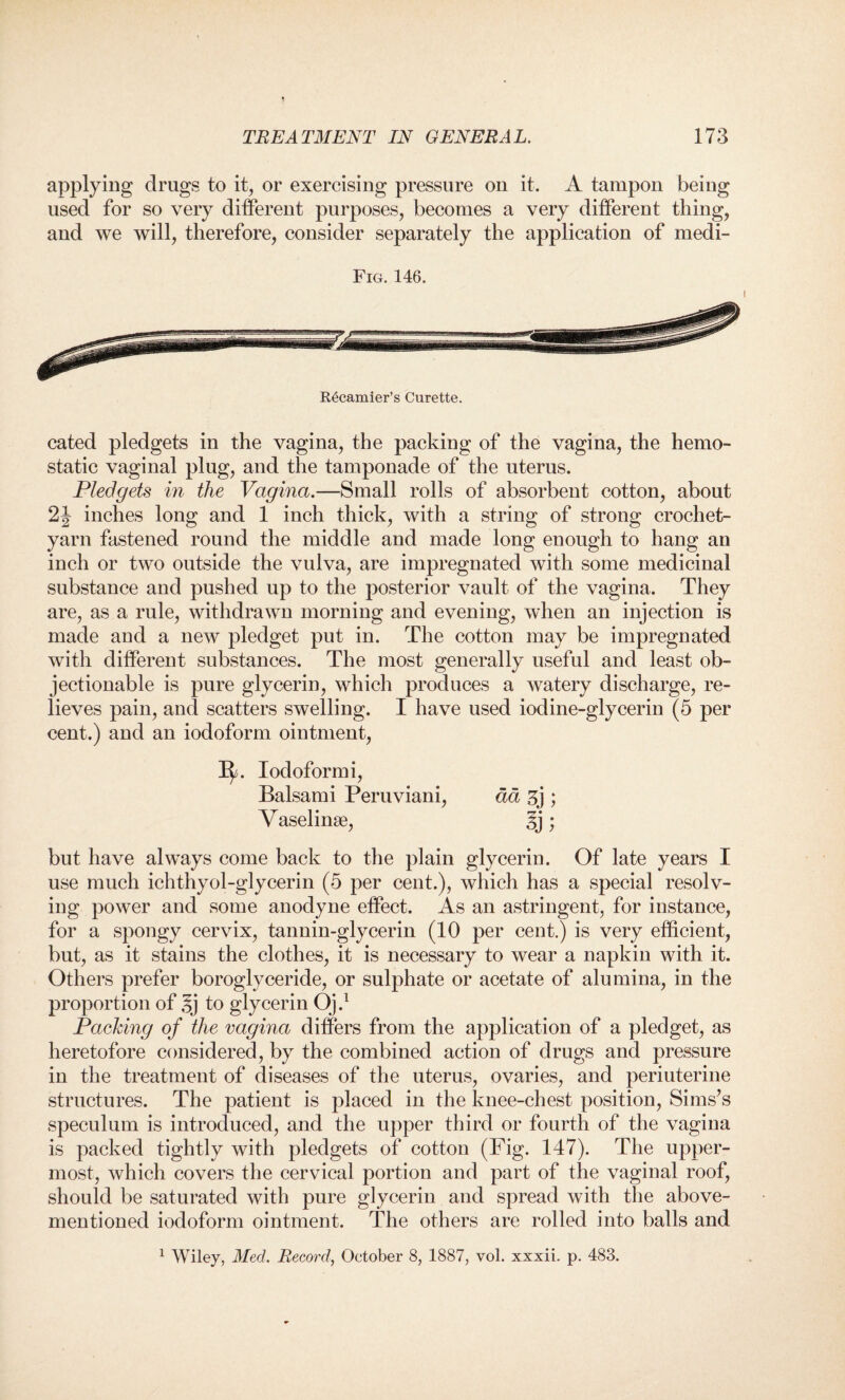 applying drugs to it, or exercising pressure on it. A tampon being used for so very different purposes, becomes a very different thing, and we will, therefore, consider separately the application of medi- Fig. 146. R6camier’s Curette. cated pledgets in the vagina, the packing of the vagina, the hemo¬ static vaginal plug, and the tamponade of the uterus. Pledgets in the Vagina.—Small rolls of absorbent cotton, about 2J inches long and 1 inch thick, with a string of strong crochet- yarn fastened round the middle and made long enough to hang an inch or two outside the vulva, are impregnated with some medicinal substance and pushed up to the posterior vault of the vagina. They are, as a rule, withdrawn morning and evening, when an injection is made and a new pledget put in. The cotton may be impregnated with different substances. The most generally useful and least ob¬ jectionable is pure glycerin, which produces a watery discharge, re¬ lieves pain, and scatters swelling. I have used iodine-glycerin (5 per cent.) and an iodoform ointment, Iodoformi, Balsami Peruviani, da 3j ; Vaselinse, 5j; but have always come back to the plain glycerin. Of late years I use much ichthyol-glycerin (5 per cent.), which has a special resolv¬ ing power and some anodyne effect. As an astringent, for instance, for a spongy cervix, tannin-glycerin (10 per cent.) is very efficient, but, as it stains the clothes, it is necessary to wear a napkin with it. Others prefer boroglyceride, or sulphate or acetate of alumina, in the proportion of §j to glycerin Oj.1 Packing of the vagina differs from the application of a pledget, as heretofore considered, by the combined action of drugs and pressure in the treatment of diseases of the uterus, ovaries, and periuterine structures. The patient is placed in the knee-chest position, Sims’s speculum is introduced, and the upper third or fourth of the vagina is packed tightly with pledgets of cotton (Fig. 147). The upper¬ most, which covers the cervical portion and part of the vaginal roof, should be saturated with pure glycerin and spread with the above- mentioned iodoform ointment. The others are rolled into balls and 1 Wiley, Med. Record, October 8, 1887, vol. xxxii. p. 483.