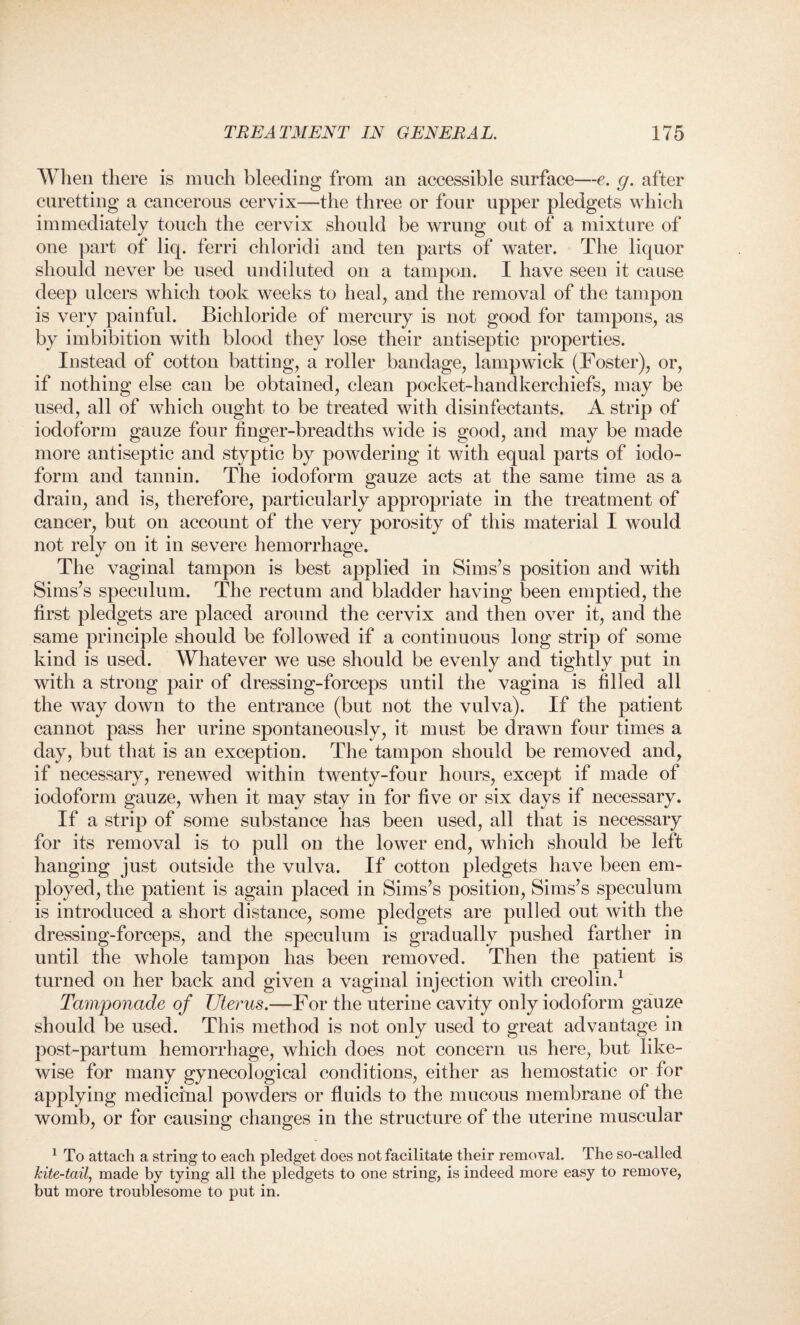 When there is much bleeding from an accessible surface—e. g. after curetting a cancerous cervix—the three or four upper pledgets which immediately touch the cervix should be wrung out of a mixture of one part of liq. ferri chloridi and ten parts of water. The liquor should never be used undiluted on a tampon. I have seen it cause deep ulcers which took weeks to heal, and the removal of the tampon is very painful. Bichloride of mercury is not good for tampons, as by imbibition with blood they lose their antiseptic properties. Instead of cotton batting, a roller bandage, lampwick (Foster), or, if nothing else can be obtained, clean pocket-handkerchiefs, may be used, all of which ought to be treated with disinfectants. A strip of iodoform gauze four finger-breadths wide is good, and may be made more antiseptic and styptic by powdering it with equal parts of iodo¬ form and tannin. The iodoform gauze acts at the same time as a drain, and is, therefore, particularly appropriate in the treatment of cancer, but on account of the very porosity of this material I would not rely on it in severe hemorrhage. The vaginal tampon is best applied in Sims’s position and with Sims’s speculum. The rectum and bladder having been emptied, the first pledgets are placed around the cervix and then over it, and the same principle should be followed if a continuous long strip of some kind is used. Whatever we use should be evenly and tightly put in with a strong pair of dressing-forceps until the vagina is filled all the way down to the entrance (but not the vulva). If the patient cannot pass her urine spontaneously, it must be drawn four times a day, but that is an exception. The tampon should be removed and, if necessary, renewed within twenty-four hours, except if made of iodoform gauze, when it may stay in for five or six days if necessary. If a strip of some substance has been used, all that is necessary for its removal is to pull on the lower end, which should be left hanging just outside the vulva. If cotton pledgets have been em¬ ployed, the patient is again placed in Sims’s position, Sims’s speculum is introduced a short distance, some pledgets are pulled out with the dressing-forceps, and the speculum is gradually pushed farther in until the whole tampon has been removed. Then the patient is turned on her back and given a vaginal injection with creolin.1 Tamponade of Uterus.—For the uterine cavity only iodoform gauze should be used. This method is not only used to great advantage in post-partum hemorrhage, which does not concern ns here, but like¬ wise for many gynecological conditions, either as hemostatic or for applying medicinal powders or fluids to the mucous membrane of the womb, or for causing changes in the structure of the uterine muscular 1 To attach a string to each pledget does not facilitate their removal. The so-called kite-tail, made by tying all the pledgets to one string, is indeed more easy to remove, but more troublesome to put in.
