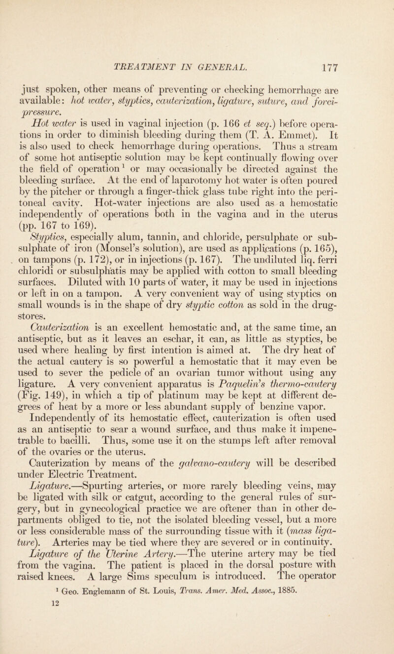 just spoken, other means of preventing or checking hemorrhage are available: hot water, styptics, cauterization, ligature, suture, and forci- pressure. Hot water is used in vaginal injection (p. 166 et seep) before opera¬ tions in order to diminish bleeding during them (T. A. Emmet). It is also used to check hemorrhage during operations. Thus a stream of some hot antiseptic solution may be kept continually flowing over the field of operation1 or may occasionally be directed against the bleeding surface. At the end of laparotomy hot water is often poured by the pitcher or through a finger-thick glass tube right into the peri¬ toneal cavity. Hot-water injections are also used as a hemostatic independently of operations both in the vagina and in the uterus (pp. 167 to 169). Styptics, especially alum, tannin, and chloride, persulphate or sub¬ sulphate of iron (MonseFs solution), are used as applications (p. 165), on tampons (p. 172), or in injections (p. 167). The undiluted liq. ferri chloridi or subsulph'atis may be applied with cotton to small bleeding surfaces. Diluted with 10 parts of water, it may be used in injections or left in on a tampon. A very convenient way of using styptics on small wounds is in the shape of dry styptic cotton as sold in the drug¬ stores. Cauterization is an excellent hemostatic and, at the same time, an antiseptic, but as it leaves an eschar, it can, as little as styptics, be used where healing by first intention is aimed at. The dry heat of the actual cautery is so powerful a hemostatic that it may even be used to sever the pedicle of an ovarian tumor without using any ligature. A very convenient apparatus is Poquelin’s thermo-cautery (Fig. 149), in which a tip of platinum may be kept at different de¬ grees of heat by a more or less abundant supply of benzine vapor. Independently of its hemostatic effect, cauterization is often used as an antiseptic to sear a wound surface, and thus make it impene¬ trable to bacilli. Thus, some use it on the stumps left after removal of the ovaries or the uterus. Cauterization by means of the galvano-cautery will be described under Electric Treatment. Ligature.—Spurting arteries, or more rarely bleeding veins, may be ligated with silk or catgut, according to the general rules of sur¬ gery, but in gynecological practice we are oftener than in other de¬ partments obliged to tie, not the isolated bleeding vessel, but a more or less considerable mass of the surrounding tissue with it (mass liga¬ ture). Arteries may be tied where they are severed or in continuity. Ligature of the Uterine Artery.—The uterine artery may be tied from the vagina. The patient is placed in the dorsal posture with raised knees. A large Sims speculum is introduced. The operator 1 Geo, Englemann of St. Louis, Trans. Amer. Med. ^4ssoc., 1885. 12
