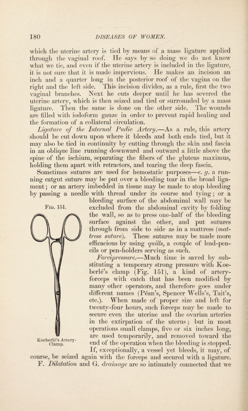 which the uterine artery is tied by means of a mass ligature applied through the vaginal roof. He says by so doing we do not know what we tie, and even if the uterine artery is included in the ligature, it is not sure that it is made impervious. He makes an incision an inch and a quarter long in the posterior roof of the vagina on the right and the left side. This incision divides, as a rule, first the two vaginal branches. Next he cuts deeper until he has severed the uterine artery, which is then seized and tied or surrounded by a mass ligature. Then the same is done on the other side. The wounds are filled with iodoform gauze in order to prevent rapid healing and the formation of a collateral circulation. Ligature of the Internal Pudic Artery.—As a rule, this artery should be cut down upon where it bleeds and both ends tied, but it may also be tied in continuity by cutting through the skin and fascia in an oblique line running downward and outward a little above the spine of the ischium, separating the fibers of the gluteus maximus, holding them apart with retractors, and tearing the deep fascia. Sometimes sutures are used for hemostatic purposes—e. g. a run¬ ning catgut suture may be put over a bleeding tear in the broad liga¬ ment ; or an artery imbedded in tissue may be made to stop bleeding by passing a needle with thread under its course and tying; or a bleeding surface of the abdominal wall may be excluded from the abdominal cavity by folding the wall, so as to press one-half of the bleeding surface against the other, and put sutures through from side to side as in a mattress [mat¬ tress suture). These sutures may be made more efficacious by using quills, a couple of lead-pen¬ cils or pen-holders serving as such. Forcipressure.—Much time is saved by sub¬ stituting a temporary strong pressure with Koe- berle’s clamp (Fig. 151), a kind of artery- forceps with catch that has been modified by many other operators, and therefore goes under different names (Pean’s, Spencer Wells’s, Tait’s, etc.). When made of proper size and left for twenty-four hours, such forceps may be made to secure even the uterine and the ovarian arteries in the extirpation of the uterus; but in most operations small clamps, five or six inches long, are used temporarily, and removed toward the end of the operation when the bleeding is stopped. If, exceptionally, a vessel yet bleeds, it may, of course, be seized again with the forceps and secured with a ligature. F. Dilatation and G. drainage are so intimately connected that we Fig. 151. Koeberle’s Artery- Clamp.