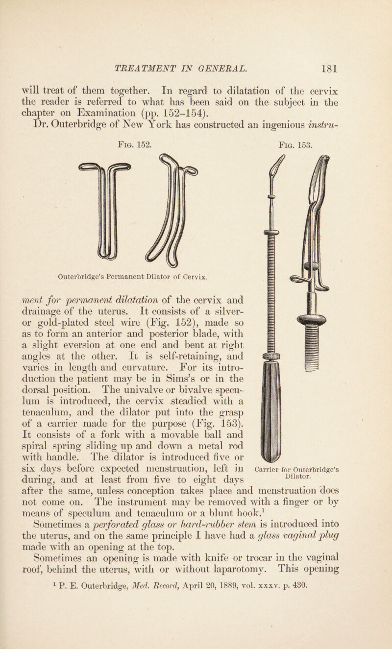 will treat of them together. In regard to dilatation of the cervix the reader is referred to what has been said on the subject in the chapter on Examination (pp. 152-154). Dr. Outerbridge of New York has constructed an ingenious instru- Fig. 152. Fig. 153. Outerbridge’s Permanent Dilator of Cervix. merit for 'permanent dilatation of the cervix and drainage of the uterus. It consists of a silver- or gold-plated steel wire (Fig. 152), made so as to form an anterior and posterior blade, with a slight eversion at one end and bent at right angles at the other. It is self-retaining, and varies in length and curvature. For its intro¬ duction the patient may be in Sims’s or in the dorsal position. The univalve or bivalve specu¬ lum is introduced, the cervix steadied with a tenaculum, and the dilator put into the grasp of a carrier made for the purpose (Fig. 153). It consists of a fork with a movable ball and spiral spring sliding up and down a metal rod with handle. The dilator is introduced five or six days before expected menstruation, left in during, and at least from five to eight days after the same, unless conception takes place and menstruation does not come on. The instrument may be removed with a finger or by means of speculum and tenaculum or a blunt hook.1 Sometimes a perforated glass or liard-rubber stem is introduced into the uterus, and on the same principle I have had a glass vaginal plug made with an opening at the top. Sometimes an opening is made with knife or trocar in the vaginal roof, behind the uterus, with or without laparotomy. This opening 1 P. E. Outerbridge, Med. Record, April 20, 1889, vol. xxxv. p. 430. Carrier for Outerbridge’s Dilator.
