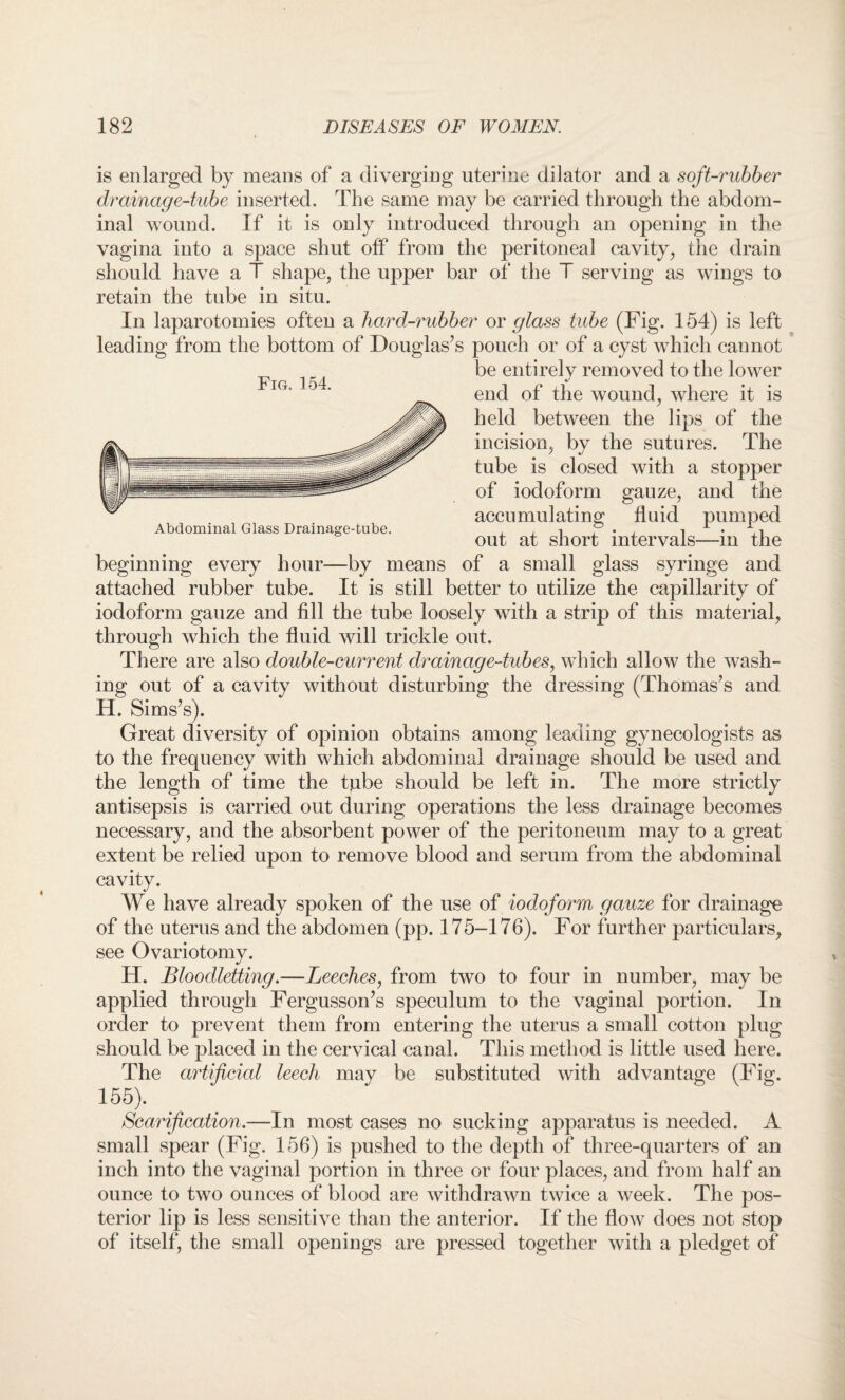 is enlarged by means of a diverging uterine dilator and a soft-rubber drainage-tube inserted. The same may be carried through the abdom¬ inal wound. If it is only introduced through an opening in the vagina into a space shut off from the peritoneal cavity, the drain should have a T shape, the upper bar of the T serving as wings to retain the tube in situ. In laparotomies often a bard-rubber or glass tube (Fig. 154) is left leading from the bottom of Douglas’s pouch or of a cyst which cannot be entirely removed to the lower end of the wound, where it is held between the lips of the incision, bv the sutures. The tube is closed with a stopper of iodoform gauze, and the accumulating fluid pumped Abdominal Glass Drainage-tube. , . ■, P . . , 1 . out at short intervals—m the beginning every hour—by means of a small glass syringe and attached rubber tube. It is still better to utilize the capillarity of iodoform gauze and fill the tube loosely with a strip of this material, through which the fluid will trickle out. There are also double-current drainage-tubes, which allow the wash¬ ing out of a cavity without disturbing the dressing (Thomas’s and H. Sims’s). Great diversity of opinion obtains among leading gynecologists as to the frequency with which abdominal drainage should be used and the length of time the tube should be left in. The more strictly antisepsis is carried out during operations the less drainage becomes necessary, and the absorbent power of the peritoneum may to a great extent be relied upon to remove blood and serum from the abdominal cavity. We have already spoken of the use of iodoform gauze for drainage of the uterus and the abdomen (pp. 175-176). For further particulars, see Ovariotomy. H. Bloodletting.—Leeches, from two to four in number, may be applied through Fergusson’s speculum to the vaginal portion. In order to prevent them from entering the uterus a small cotton plug should be placed in the cervical canal. This method is little used here. The artificial leech may be substituted with advantage (Fig. 155). Scarification.—In most cases no sucking apparatus is needed. A small spear (Fig. 156) is pushed to the depth of three-quarters of an inch into the vaginal portion in three or four places, and from half an ounce to two ounces of blood are withdrawn twice a week. The pos¬ terior lip is less sensitive than the anterior. If the flow does not stop of itself, the small openings are pressed together with a pledget of Fig. 154.