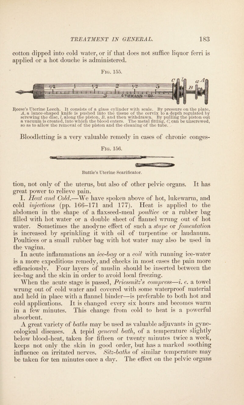 cotton dipped into cold water, or if that does not suffice liquor ferri is applied or a hot douche is administered. Fig. 155. Reese’s Uterine Leech. It consists of a glass cylinder with scale. By pressure on the plate, A, a lance-shaped knife is pushed into the tissue of the cervix to a depth regulated by screwing the disc, l, along the piston, B, and then withdrawn. By pulling the piston out a vacuum is created, into which the blood enters. The metal fitting, C, can be unscrewed, so as to allow the removal of the piston and the cleaning of the tube. Bloodletting is a very valuable remedy in cases of chronic conges- Fig. 156. Buttle’s Uterine Scarificator. tion, not only of the uterus, but also of other pelvic organs. It has great power to relieve pain. I. Heat and Cold.—We have spoken above of hot, lukewarm, and cold injections (pp. 166-171 and 177). Heat is applied to the abdomen in the shape of a flaxseed-meal poultice or a rubber bag filled with hot water or a double sheet of flannel wrung out of hot water. Sometimes the anodyne effect of such a stupe or fomentation is increased by sprinkling it with oil of turpentine or laudanum. Poultices or a small rubber bag with hot water may also be used in the vagina. In acute inflammations an ice-bag or a coil with running ice-water is a more expeditious remedy, and checks in most cases the pain more efficaciously. Four layers of muslin should be inserted between the ice-bag and the skin in order to avoid local freezing. When the acute stage is passed, Priessnitz’s compress—i. e. a towel wrung out of cold water and covered with some waterproof material and held in place with a flannel binder—is preferable to both hot and cold applications. It is changed every six hours and becomes warm in a few minutes. This change from cold to heat is a powerful absorbent. A great variety of baths may be used as valuable adjuvants in gyne¬ cological diseases. A tepid general bath, of a temperature slightly below blood-heat, taken for fifteen or twenty minutes twice a week, keeps not only the skin in good order, but has a marked soothing influence on irritated nerves. Sitz-baths of similar temperature may be taken for ten minutes once a day. The effect on the pelvic organs