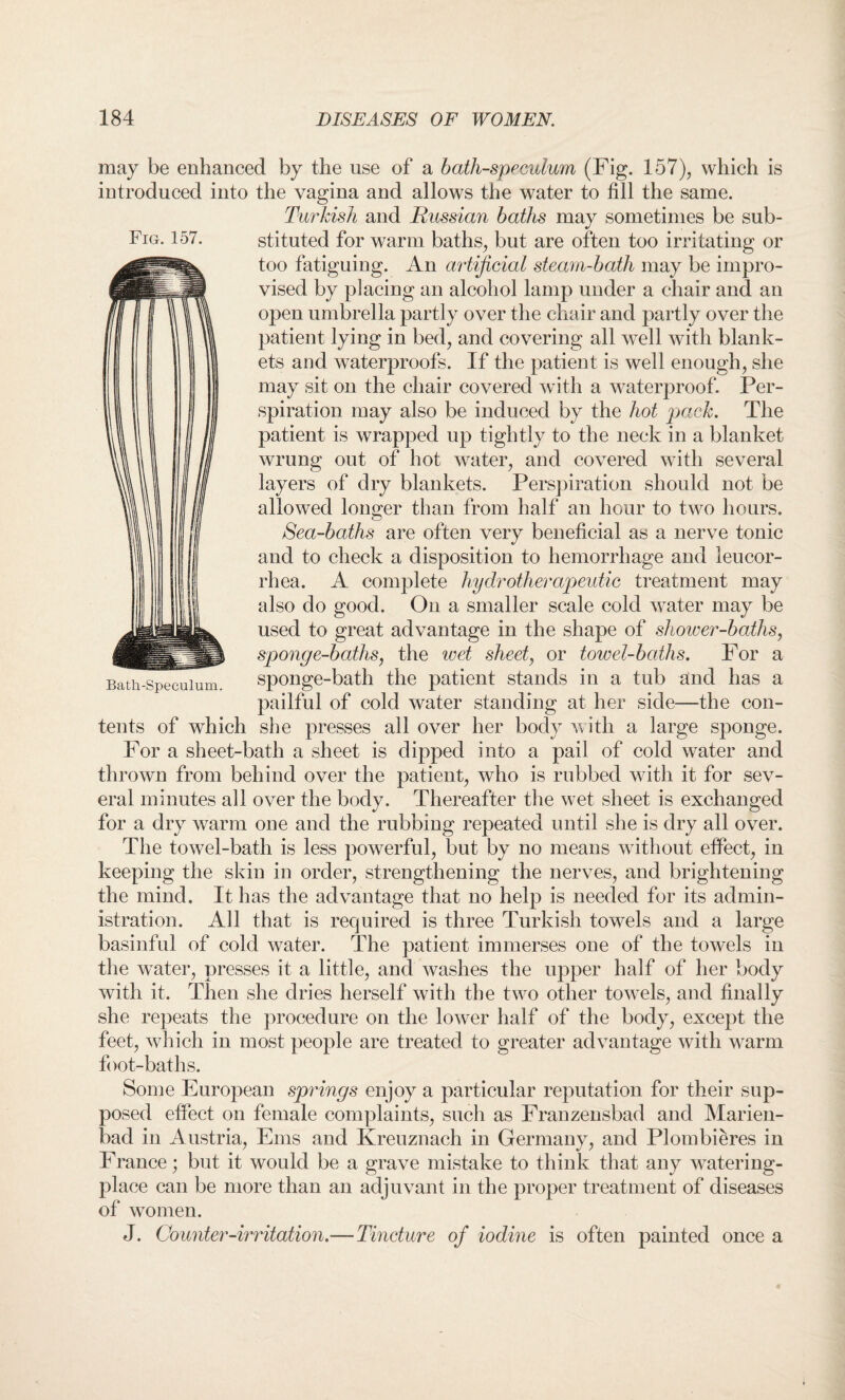 may be enhanced by the use of a bath-speculum (Fig. 157), which is introduced into the vagina and allows the water to fill the same. Turkish and Russian baths may sometimes be sub¬ stituted for warm baths, but are often too irritating or too fatiguing. An artificial steam-bath may be impro¬ vised by placing an alcohol lamp under a chair and an open umbrella partly over the chair and partly over the patient lying in bed, and covering all well with blank¬ ets and waterproofs. If the patient is well enough, she may sit on the chair covered with a waterproof. Per¬ spiration may also be induced by the hot pack. The patient is wrapped up tightly to the neck in a blanket wrung out of hot water, and covered with several layers of dry blankets. Perspiration should not be allowed longer than from half an hour to two hours. Sea-baths are often very beneficial as a nerve tonic and to check a disposition to hemorrhage and leucor- rhea. A complete hy dr other apeutic treatment may also do good. On a smaller scale cold water may be used to great advantage in the shape of shower-baths, sponge-baths, the wet sheet, or towel-baths. For a sponge-bath the patient stands in a tub and has a pailful of cold water standing at her side—the con¬ tents of which she presses all over her body with a large sponge. For a sheet-bath a sheet is dipped into a pail of cold water and thrown from behind over the patient, who is rubbed with it for sev¬ eral minutes all over the body. Thereafter the wet sheet is exchanged for a dry warm one and the rubbing repeated until she is dry all over. The towel-bath is less powerful, but by no means without effect, in keeping the skin in order, strengthening the nerves, and brightening the mind. It has the advantage that no help is needed for its admin¬ istration. All that is required is three Turkish towels and a large basinful of cold water. The patient immerses one of the towels in the water, presses it a little, and washes the upper half of her body with it. Then she dries herself with the two other towels, and finally she repeats the procedure on the lower half of the body, except the feet, which in most people are treated to greater advantage with warm foot-baths. Some European springs enjoy a particular reputation for their sup¬ posed effect on female complaints, such as Franzensbad and Marien- bad in Austria, Ems and Kreuznach in Germany, and Plombieres in France; but it would be a grave mistake to think that any watering- place can be more than an adjuvant in the proper treatment of diseases of women. J. Counter-irritation.—Tincture of iodine is often painted once a Fig. 157. Bath-Speculum.