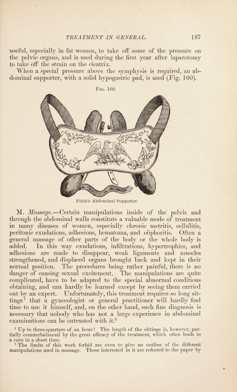 useful, especially in fat women, to take off some of the pressure on the pelvic organs, and is used during the first year after laparotomy to take off the strain on the cicatrix. When a special pressure above the symphysis is required, an ab¬ dominal supporter, with a solid hypogastric pad, is used (Fig. 160). Fig. 160. M. Massage.—Certain manipulations inside of the pelvis and through the abdominal walls constitute a valuable mode of treatment in many diseases of women, especially chronic metritis, cellulitis, peritonic exudations, adhesions, hematoma, and oophoritis. Often a general massage of other parts of the body or the whole body is added. In this way exudations, infiltrations, hypertrophies, and adhesions are made to disappear, weak ligaments and muscles strengthened, and displaced organs brought back and kept in their normal position. The procedures being rather painful, there is no danger of causing sexual excitement. The manipulations are quite complicated, have to be adapted to the special abnormal conditions obtaining, and can hardly be learned except by seeing them carried out by an expert. Unfortunately, this treatment requires so long sit¬ tings 1 that a gynecologist or general practitioner will hardly find time to use it himself, and, on the other hand, such fine diagnosis is necessary that nobody who has not a large experience in abdominal examinations can be entrusted with it.2 1 Up to three-quarters of an hour! The length of the sittings is, however, par¬ tially counterbalanced by the great efficacy of the treatment, which often leads to a cure in a short time. 2 The limits of this work forbid me even to give an outline of the different manipulations used in massage. Those interested in it are referred to the paper by