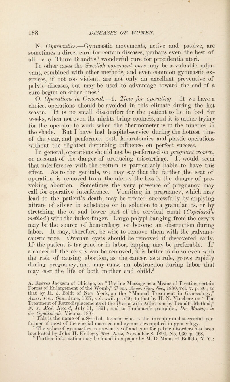 N. Gymnastics.—Gymnastic movements, active and passive, are sometimes a direct cure for certain diseases, perhaps even the best of all—e. g. Thure Brandt’s 1 wonderful cure for procidentia uteri. In other cases the Swedish movement cure may be a valuable adju¬ vant, combined with other methods, and even common gymnastic ex¬ ercises, if not too violent, are not only an excellent preventive of pelvic diseases, but may be used to advantage toward the end of a cure begun on other lines.2 O. Operations in General.—1. Time for operating. If we have a choice, operations should be avoided in this climate during the hot season. It is no small discomfort for the patient to lie in bed for weeks, when not even the nights bring coolness, and it is rather trying for the operator to work when the thermometer is in the nineties in the shade. But I have had hospital-service during the hottest time of the year, and performed both laparotomies and plastic operations without the slightest disturbing influence on perfect success. In general, operations should not be performed on pregnant women, on account of the danger of producing miscarriage. It would seem that interference with the rectum is particularly liable to have this effect. As to the genitals, we may say that the farther the seat of operation is removed from the uterus the less is the danger of pro¬ voking abortion. Sometimes the very presence of pregnancy may call for operative interference. Vomiting in pregnancy, which may lead to the patient’s death, may be treated successfully by applying nitrate of silver in substance or in solution to a granular os, or by stretching the os and lower part of the cervical canal (Copeland’s method) with the index-finger. Large polypi hanging from the cervix may be the source of hemorrhage or become an obstruction during labor. It may, therefore, be wise to remove them with the galvano- caustic wire. Ovarian cysts should be removed if discovered early. If the patient is far gone or in labor, tapping may be preferable. If a cancer of the cervix can be removed, it is better to do so even with the risk of causing abortion, as the cancer, as a rule, grows rapidly during pregnancy, and may cause an obstruction during labor that may cost the life of both mother and child.3 A. Reeves Jackson of Chicago, on “ Uterine Massage as a Means of Treating certain Forms of Enlargement of the Womb/’ Trans. Amer. Gyn. Soc., 1880, vol. v. p. 80 ; to that by H. J. Boldt of New York, on the ‘‘Manual Treatment in Gynecology,” Amer. Jour. Obst., June, 1887, vol. xxii. p. 579; to that by H. N. Yineberg on “ The Treatment of Retrodisplacements of the Uterus with Adhesions by Brandt’s Method,” N. Y. Med. Record, July 11, 1891; and to Profanter’s pamphlet, Die Massage in der Gynakologie, Vienna, 1887. 1 This is the name of a Swedish layman who is the inventor and successful per¬ former of most of the special massage and gymnastics applied in gynecology. 2 The value of gymnastics as preventive of and cure for pelvic disorders has been inculcated by John H. Kellogg, Med. News, November 8, 1890, No. 930, p. 468. 3 Further information may be found in a paper by M. D. Mann of Buffalo, N. Y.: