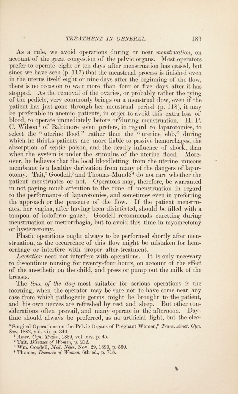 As a rule, we avoid operations during or near menstruation, on account of the great congestion of the pelvic organs. Most operators prefer to operate eight or ten days after menstruation has ceased, but since we have seen (p. 117) that the menstrual process is finished even in the uterus itself eight or nine days after the beginning of the flow, there is no occasion to wait more than four or five days after it has stopped. As the removal of the ovaries, or probably rather the tying of the pedicle, very commonly brings on a menstrual flow, even if the patient has just gone through her menstrual period (p. 118), it may be preferable in anemic patients, in order to avoid this extra loss of blood, to operate immediately before orMuring menstruation. H. P. C. Wilson1 of Baltimore even prefers, in regard to laparotomies, to select the “ uterine flood ” rather than the “ uterine ebb,” during which he thinks patients are more liable to passive hemorrhages, the absorption of septic poison, and the deadly influence of shock, than when the system is under the stimulus of the uterine flood. More¬ over, he believes that the local bloodletting from the uterine mucous membrane is a healthy derivation from many of the dangers of lapar¬ otomy. Tait,2 Goodell,3 and Thomas-Munde4 do not care whether the patient menstruates or not. Operators may, therefore, be warranted in not paying much attention to the time of menstruation in regard to the performance of laparotomies, and sometimes even in preferring the approach or the presence of the flow. If the patient menstru¬ ates, her vagina, after having been disinfected, should be filled with a tampon of iodoform gauze. Goodell recommends curetting during menstruation or metrorrhagia, but to avoid this time in myomectomy or hysterectomy. Plastic operations ought always to be performed shortly after men¬ struation, as the occurrence of this flow might be mistaken for hem¬ orrhage or interfere with proper after-treatment. Lactation need not interfere with operations. It is only necessary to discontinue nursing for twenty-four hours, on account of the effect of the anesthetic on the child, and press or pump out the milk of the breasts. The time of the day most suitable for serious operations is the morning, when the operator may be sure not to have come near any case from which pathogenic germs might be brought to the patient, and his own nerves are refreshed by rest and sleep. But other con¬ siderations often prevail, and many operate in the afternoon. Day¬ time should always be preferred, as no artificial light, but the elec- “ Surgical Operations on the Pelvic Organs of Pregnant Women,” Trans. Amer. Gyn. Soc., 1882, vol. vii. p. 340. 1 Amer. Gyn. Trans., 1889, vol. xiv. p. 45. 2 Tait, Diseases of Women, p. 212. 3 Wm. Goodell, Med. News, Nov. 29, 1890, p. 560. 4 Thomas, Diseases of Women, 6th ed., p. 718.