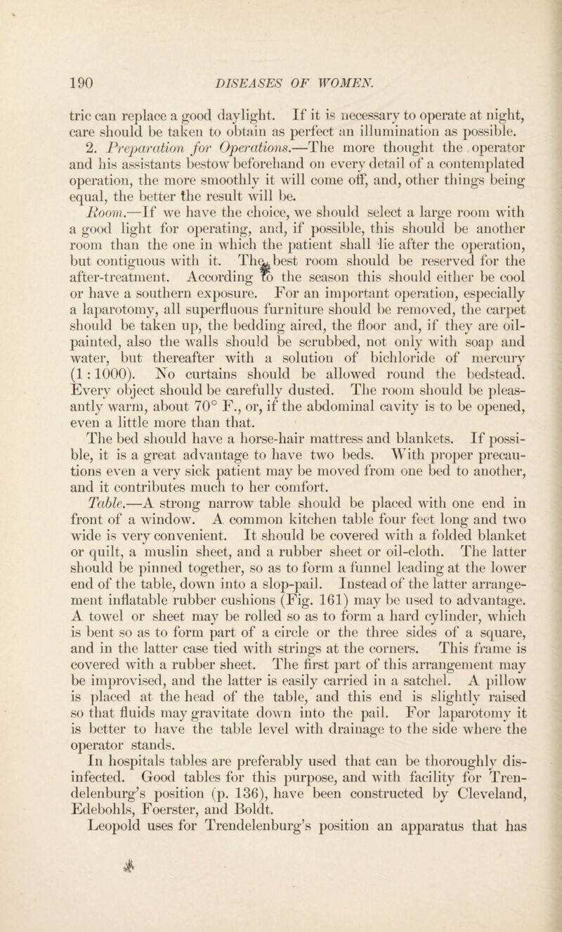 trie can replace a good daylight. If it is necessary to operate at night, care should be taken to obtain as perfect an illumination as possible. 2. Preparation for Operations.—The more thought the operator and his assistants bestow beforehand on every detail of a contemplated operation, the more smoothly it will come off, and, other things being equal, the better the result will be. Room.—If we have the choice, we should select a large room with a good light for operating, and, if possible, this should be another room than the one in which the patient shall lie after the operation, but contiguous with it. Th(wbest room should be reserved for the after-treatment. According to the season this should either be cool or have a southern exposure. For an important operation, especially a laparotomy, all superfluous furniture should be removed, the carpet should be taken up, the bedding aired, the floor and, if they are oil- painted, also the walls should be scrubbed, not only with soap and water, but thereafter with a solution of bichloride of mercury (1 :1000). No curtains should be allowed round the bedstead. Every object should be carefully dusted. The room should be pleas¬ antly warm, about 70° F., or, if the abdominal cavity is to be opened, even a little more than that. The bed should have a horse-hair mattress and blankets. If possi¬ ble, it is a great advantage to have two beds. With proper precau¬ tions even a very sick patient may be moved from one bed to another, and it contributes much to her comfort. Table.—A strong narrow table should be placed with one end in front of a window. A common kitchen table four feet long and two wide is very convenient. It should be covered with a folded blanket or quilt, a muslin sheet, and a rubber sheet or oil-cloth. The latter should be pinned together, so as to form a funnel leading at the lower end of the table, down into a slop-pail. Instead of the latter arrange¬ ment inflatable rubber cushions (Fig. 161) may be used to advantage. A towel or sheet may be rolled so as to form a hard cylinder, which is bent so as to form part of a circle or the three sides of a square, and in the latter case tied with strings at the corners. This frame is covered with a rubber sheet. The first part of this arrangement may be improvised, and the latter is easily carried in a satchel. A pillow is placed at the head of the table, and this end is slightly raised so that fluids may gravitate down into the pail. For laparotomy it is better to have the table level with drainage to the side where the operator stands. In hospitals tables are preferably used that can be thoroughly dis¬ infected. Good tables for this purpose, and with facility for Tren¬ delenburg’s position (p. 136), have been constructed by Cleveland, Edebohls, Foerster, and Boldt, Leopold uses for Trendelenburg’s position an apparatus that has