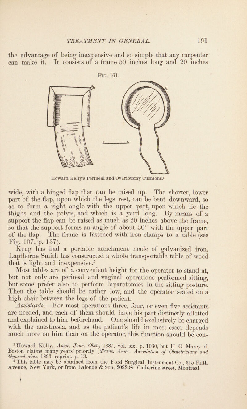 the advantage of being inexpensive and so simple that any carpenter can make it. It consists of a frame 50 inches long and 20 inches Fig. 161. Howard Kelly’s Perineal and Ovariotomy Cushions.1 wide, with a hinged flap that can be raised up. The shorter, lower part of the flap, upon which the legs rest, can be bent downward, so as to form a right angle with the upper part, upon which lie the thighs and the pelvis, and which is a yard long. By means of a support the flap can be raised as much as 20 inches above the frame, so that the support forms an angle of about 30° with the upper part of the flap. The frame is fastened with iron clamps to a table (see Fig. 107, p. 137). Krug has had a portable attachment made of galvanized iron. Lapthorne Smith has constructed a whole transportable table of wood that is light and inexpensive.1 2 Most tables are of a convenient height for the operator to stand at, but not only are perineal and vaginal operations performed sitting, but some prefer also to perform laparotomies in the sitting posture. Then the table should be rather low, and the operator seated on a high chair between the legs of the patient. Assistants.—For most operations three, four, or even five assistants are needed, and each of them should have his part distinctly allotted and explained to him beforehand. One should exclusively be charged with the anesthesia, and as the patient’s life in most cases depends much more on him than on the operator, this function should be con- 1 Howard Kelly, Amer. Jour. Obst., 1887, vol. xx. p. 1030, but H. O. Marcy of Boston claims many years’ priority (Trans. Amer. Association of Obstetricians and Gynecologists, 1893, reprint, p. 13. 2 This table may be obtained from the Ford Surgical Instrument Co., 315 Fifth Avenue, New York, or from Lalonde & Son, 2092 St. Catherine street, Montreal.
