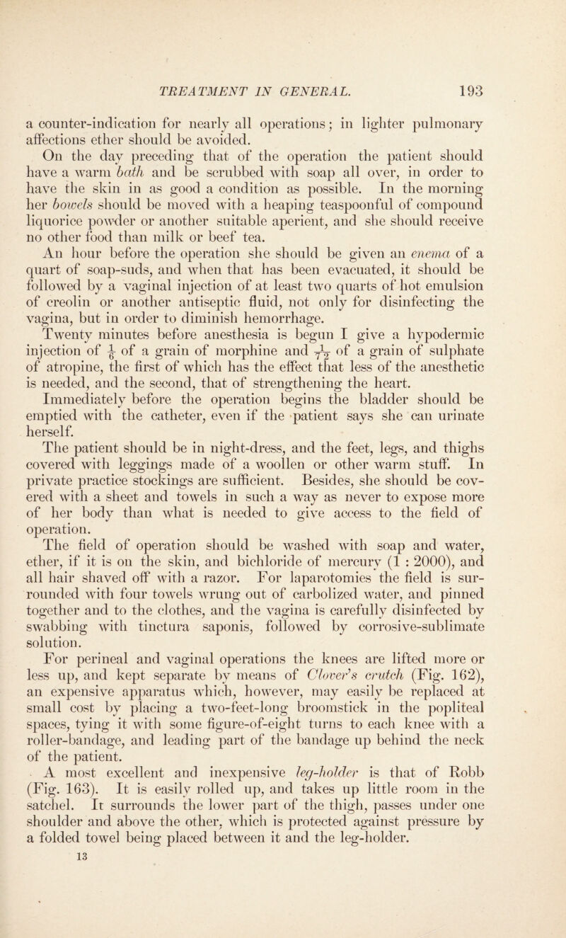 a counter-indication for nearly all operations; in lighter pulmonary affections ether should be avoided. On the day preceding that of the operation the patient should have a warm bath and be scrubbed with soap all over, in order to have the skin in as good a condition as possible. In the morning her bowels should be moved with a heaping teaspoonful of compound liquorice powder or another suitable aperient, and she should receive no other food than milk or beef tea. An hour before the operation she should be given an enema of a quart of soap-suds, and when that has been evacuated, it should be followed by a vaginal injection of at least two quarts of hot emulsion of creolin or another antiseptic fluid, not only for disinfecting the vagina, but in order to diminish hemorrhage. Twenty minutes before anesthesia is begun I give a hypodermic injection of ^ of a grain of morphine and y1^ of a grain of sulphate of atropine, the first of which has the effect that less of the anesthetic is needed, and the second, that of strengthening the heart. Immediately before the operation begins the bladder should be emptied with the catheter, even if the patient says she can urinate herself. The patient should be in night-dress, and the feet, legs, and thighs covered with leggings made of a woollen or other warm stuff. In private practice stockings are sufficient. Besides, she should be cov¬ ered with a sheet and towels in such a way as never to expose more of her body than what is needed to give access to the field of operation. The field of operation should be washed with soap and water, ether, if it is on the skin, and bichloride of mercury (1 : 2000), and all hair shaved off with a razor. For laparotomies the field is sur¬ rounded with four towels wrung out of carbolized water, and pinned together and to the clothes, and the vagina is carefully disinfected by swabbing with tinctura saponis, followed by corrosive-sublimate solution. For perineal and vaginal operations the knees are lifted more or less up, and kept separate by means of Clover’s crutch (Fig. 162), an expensive apparatus which, however, may easily be replaced at small cost by placing a two-feet-long broomstick in the popliteal spaces, tying it with some figure-of-eight turns to each knee with a roller-bandage, and leading part of the bandage up behind the neck of the patient. A most excellent and inexpensive leg-holder is that of Robb (Fig. 163). It is easily rolled up, and takes up little room in the satchel. It surrounds the lower part of the thigh, passes under one shoulder and above the other, which is protected against pressure by a folded towel being placed between it and the leg-holder. 13