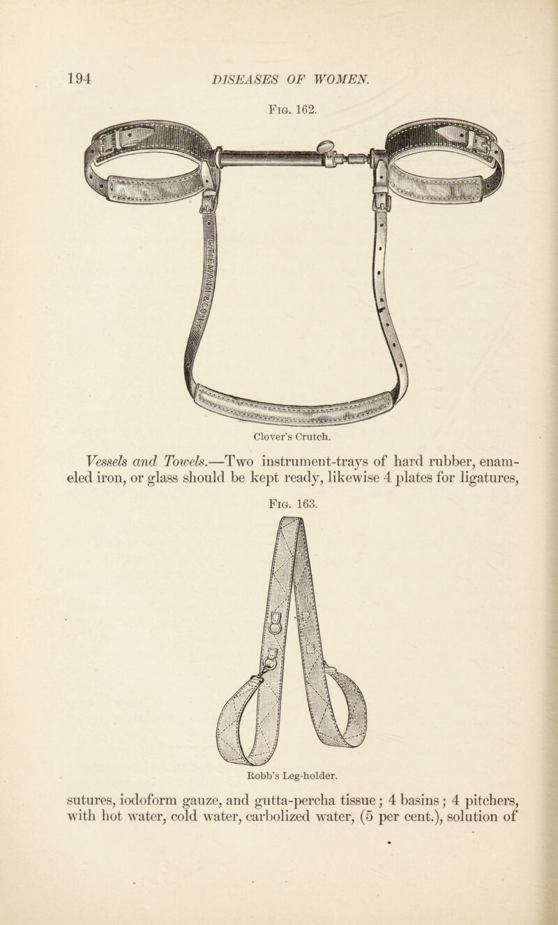 Fig. 162. Vessels and Towels.—Two instrument-trays of hard rubber, enam¬ eled iron, or glass should be kept ready, likewise 4 plates for ligatures, Fig. 163. sutures, iodoform gauze, and gutta-percha tissue ; 4 basins; 4 pitchers, with hot water, cold water, carbolized water, (5 per cent.), solution of