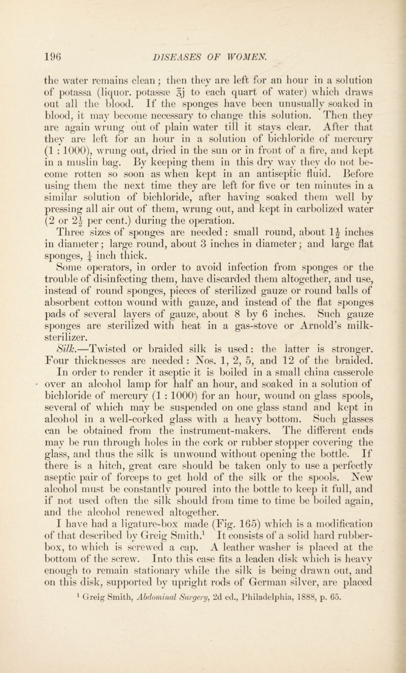 the water remains clean; then they are left fur an hour in a solution of potassa (liquor, potassse 5) to each quart of water) which draws out all the blood. If the sponges have been unusually soaked in blood, it may become necessary to change this solution. Then they are again wrung out of plain water till it stays clear. After that they are left for an hour in a solution of bichloride of mercury (1 : 1000), wrung out, dried in the sun or in front of a fire, and kept in a muslin bag. By keeping them in this dry way they do not be¬ come rotten so soon as when kept in an antiseptic fluid. Before using them the next time they are left for five or ten minutes in a similar solution of bichloride, after having soaked them well by pressing all air out of them, wrung out, and kept in carbolized water (2 or 2J per cent.) during the operation. Three sizes of sponges are needed: small round, about 1J inches in diameter; large round, about 3 inches in diameter; and large flat sponges, \ inch thick. Some operators, in order to avoid infection from sponges or the trouble of disinfecting them, have discarded them altogether, and use, instead of round sponges, pieces of sterilized gauze or round balls of absorbent cotton wound with gauze, and instead of the flat sponges pads of several layers of gauze, about 8 by 6 inches. Such gauze sponges are sterilized with heat in a gas-stove or Arnold’s milk- sterilizer. Silk.—Twisted or braided silk is used: the latter is stronger. Four thicknesses are needed : Nos. 1, 2, 5, and 12 of the braided. In order to render it aseptic it is boiled in a small china casserole over an alcohol lamp for half an hour, and soaked in a solution of bichloride of mercury (1 : 1000) for an hour, wound on glass spools, several of which may be suspended on one glass stand and kept in alcohol in a well-corked glass with a heavy bottom. Such glasses can be obtained from the instrument-makers. The different ends may be run through holes in the cork or rubber stopper covering the glass, and thus the silk is unwound without opening the bottle. If there is a hitch, great care should be taken only to use a perfectly aseptic pair of forceps to get hold of the silk or the spools. New alcohol must be constantly poured into the bottle to keep it full, and if not used often the silk should from time to time be boiled again, and the alcohol renewed altogether. I have had a ligature-box made (Fig. 165) which is a modification of that described by Greig Smith.1 It consists of a solid hard rubber- box, to which is screwed a cap. A leather washer is placed at the bottom of the screw. Into this case fits a leaden disk which is heavy enough to remain stationary while the silk is being drawn out, and on this disk, supported by upright rods of German silver, are placed 1 Greig Smith, Abdominal Surgery, 2d ed., Philadelphia, 1888, p. 65.