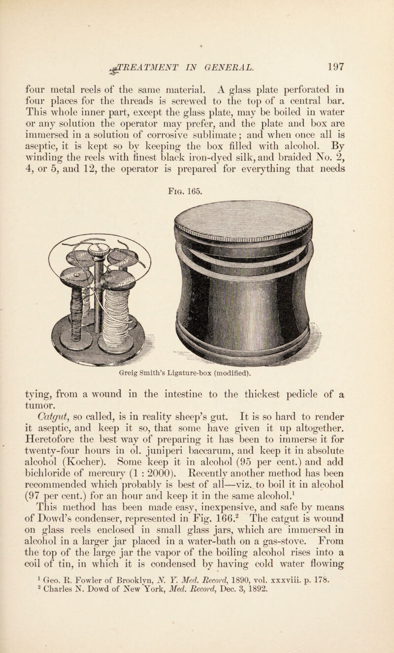 four metal reels of the same material. A glass plate perforated in four places for the threads is screwed to the top of a central bar. This whole inner part, except the glass plate, may be boiled in water or any solution the operator may prefer, and the plate and box are immersed in a solution of corrosive sublimate; aud when once all is aseptic, it is kept so by keeping the box filled with alcohol. By winding the reels with finest black iron-dyed silk, and braided No. 2, 4, or 5, and 12, the operator is prepared for everything that needs Fig. 165. Greig Smith’s Ligature-box (modified). tying, from a wound in the intestine to the thickest pedicle of a tumor. Catgut, so called, is in reality sheep’s gut. It is so hard to render it aseptic, and keep it so, that some have given it up altogether. Heretofore the best way of preparing it has been to immerse it for twenty-four hours in ol. juniperi baccarum, and keep it in absolute alcohol (Kocher). Some keep it in alcohol (95 per cent.) and add bichloride of mercury (1 : 2000). Recently another method has been recommended which probably is best of all—viz. to boil it in alcohol (97 per cent.) for an hour and keep it in the same alcohol.1 This method has been made easy, inexpensive, and safe by means of Dowd’s condenser, represented in Fig. 166.2 The catgut is wound on glass reels enclosed in small glass jars, which are immersed in alcohol in a larger jar placed in a water-bath on a gas-stove. From the top of the large jar the vapor of the boiling alcohol rises into a coil of tin, in which it is condensed by having cold water flowing 1 Geo. B. Fowler of Brooklyn, N. Y. Med. Record, 1890, vol. xxxviii. p. 178. 2 Charles N. Dowd of New York, Med. Record, Dec. 3, 1892.