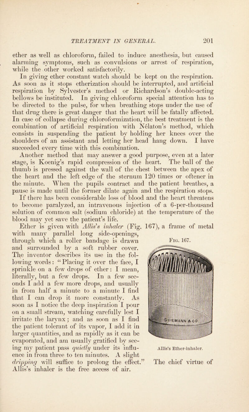 ether as well as chloroform, failed to induce anesthesia, but caused alarming symptoms, such as convulsions or arrest of respiration, while the other worked satisfactorily. In giving ether constant watch should be kept on the respiration. As soon as it stops etherization should be interrupted, and artificial respiration by Sylvester’s method or Richardson’s double-acting bellows be instituted. In giving chloroform special attention has to be directed to the pulse, for when breathing stops under the use of that drug there is great danger that the heart will be fatally affected. In case of collapse during chloroformization, the best treatment is the combination of artificial respiration with Nelaton’s method, which consists in suspending the patient by holding her knees over the shoulders of an assistant and letting her head hang down. 1 have succeeded every time with this combination. Another method that may answer a good purpose, even at a later stage, is Koenig’s rapid compression of the heart. The ball of the thumb is pressed against the wall of the chest between the apex of the heart and the left edge of the sternum 120 times or oftener in Fig. 167. the minute. When the pupils contract and the patient breathes, a pause is made until the former dilate again and the respiration stops. If there has been considerable loss of blood and the heart threatens to become paralyzed, an intravenous injection of a 6-per-thousand solution of common salt (sodium chloride) at the temperature of the blood may yet save the patient’s life. Ether is given with Allis’s inhaler (Fig. 167), a frame of metal with many parallel long side-openings, through which a roller bandage is drawn and surrounded by a soft rubber cover. The inventor describes its use in the fol¬ lowing words: “ Placing it over the face, I sprinkle on a few drops of ether: I mean, literally, but a few drops. In a few sec¬ onds I add a few more drops, and usually in from half a minute to a minute I find that I can drop it more constantly. As soon as I notice the deep inspiration I pour on a small stream, watching carefully lest I irritate the larynx; and as soon as I find the patient tolerant of its vapor, I add it in larger quantities, and as rapidly as it can be evaporated, and am usually gratified by see¬ ing my patient pass quietly under its influ¬ ence in from three to ten minutes. A slight dripping will suffice to prolong the effect.” Allis’s inhaler is the free access of air. Allis’s Ether-inhaler. The chief virtue of