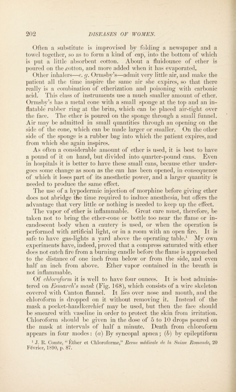Often a substitute is improvised by folding a newspaper and a towel together, so as to form a kind of cap, into the bottom of which is put a little absorbent cotton. About a fluidounce of ether is poured on the jcotton, and more added when it has evaporated. Other inhalers—e. g. Ormsby’s—admit very little air, and make the patient all the time inspire the same air she expires, so that there really is a combination of etherization and poisoning with carbonic acid. This class of instruments use a much smaller amount of ether. Ormsby’s has a metal cone with a small sponge at the top and an in¬ flatable rubber ring at the brim, which can be placed air-tight over the face. The ether is poured on the sponge through a small funnel. Air may be admitted in small quantities through an opening on the side of the cone, which can be made larger or smaller. On the other side of the sponge is a rubber bag into which the patient expires, and from which she again inspires. As often a considerable amount of ether is used, it is best to have a pound of it on hand, but divided into quarter-pound cans. Even in hospitals it is better to have these small cans, because ether under¬ goes some change as soon as the can has been opened, in consequence of which it loses part of its anesthetic power, and a larger quantity is needed to produce the same effect. The use of a hypodermic injection of morphine before giving ether does not abridge the time required to induce anesthesia, but offers the advantage that very little or nothing is needed to keep up the effect. The vapor of ether is inflammable. Great care must, therefore, be taken not to bring the ether-cone or bottle too near the flame or in¬ candescent body when a cautery is used, or when the operation is performed with artificial light, or in a room with an open fire. It is safe to have gas-lights a yard above the operating table.1 My own experiments have, indeed, proved that a compress saturated with ether does not catch fire from a burning candle before the flame is approached to the distance of one inch from below or from the side, and even half an inch from above. Ether vapor contained in the breath is not inflammable. Of chloroform it is well to have four ounces. It is best adminis¬ tered on Esmarch’s mask (Fig. 168), which consists of a wire skeleton covered with Canton flannel. It lies over nose and mouth, and the chloroform is dropped on it without removing it. Instead of the mask a pocket-handkerchief may be used, but then the face should be smeared with vaseline in order to protect the skin from irritation. Chloroform should be given in the dose of 5 to 10 drops poured on the mask at intervals of half a minute. Death from chloroform appears in four modes: (a) By syncopal apnea; (b) by epileptiform r 1 J. It. Comte, “ Ether et Chloroforme,” Revue medicate de la Suisse Romande, 20 Fevrier, 1890, p. 87.