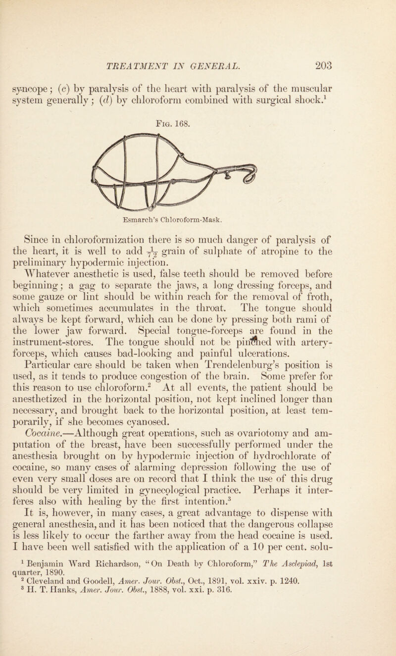 sy-ncope; (c) by paralysis of the heart with paralysis of the muscular system generally; (d) by chloroform combined with surgical shock.1 Fig. 168. Esmarch’s Chloroform-Mask. Since in chloroformization there is so much danger of paralysis of the heart, it is well to add grain of sulphate of atropine to the preliminary hypodermic injection. Whatever anesthetic is used, false teeth should be removed before beginning; a gag to separate the jaws, a long dressing forceps, and some gauze or lint should be within reach for the removal of froth, which sometimes accumulates in the throat. The tongue should always be kept forward, which can be done by pressing both rami of the lower jaw forward. Special tongue-forceps are found in the instrument-stores. The tongue should not be pihflied with artery- forceps, which causes bad-looking and painful ulcerations. Particular care should be taken when Trendelenburg’s position is used, as it tends to produce congestion of the brain. Some prefer for this reason to use chloroform.2 At all events, the patient should be anesthetized in the horizontal position, not kept inclined longer than necessary, and brought back to the horizontal position, at least tem¬ porarily, if she becomes cyanosed. Cocaine.—Although great operations, such as ovariotomy and am¬ putation of the breast, have been successfully performed under the anesthesia brought on by hypodermic injection of hydrochlorate of cocaine, so many cases of alarming depression following the use of even very small doses are on record that I think the use of this drug should be very limited in gynecological practice. Perhaps it inter¬ feres also with healing by the first intention.3 It is, however, in many cases, a great advantage to dispense with general anesthesia, and it has been noticed that the dangerous collapse is less likely to occur the farther away from the head cocaine is used. I have been well satisfied with the application of a 10 per cent, solu- 1 Benjamin Ward Richardson, “On Death by Chloroform/7 The Asdepiad, 1st quarter, 1890. 2 Cleveland and Goodell, Amer. Jour. Obst., Oct., 1891, vol. xxiv. p. 1240. 3 H. T. Hanks, Amer. Jour. Obst., 1888, vol. xxi. p. 316.