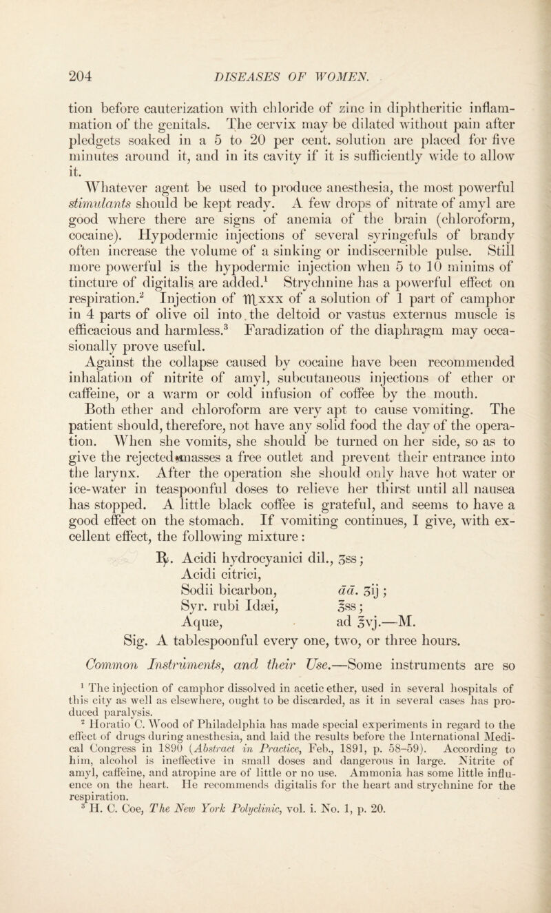 tion before cauterization with chloride of zinc in diphtheritic inflam¬ mation of the genitals. The cervix may be dilated without pain after pledgets soaked in a 5 to 20 per cent, solution are placed for five minutes around it, and in its cavity if it is sufficiently wide to allow it. Whatever agent be used to produce anesthesia, the most powerful stimulants should be kept ready. A few drops of nitrate of amyl are good where there are signs of anemia of the brain (chloroform, cocaine). Hypodermic injections of several syringefuls of brandy often increase the volume of a sinking or indiscernible pulse. Still more powerful is the hypodermic injection when 5 to 10 minims of tincture of digitalis are added.1 Strychnine has a powerful effect on respiration.2 Injection of ITLxxx of a solution of 1 part of camphor in 4 parts of olive oil into. the deltoid or vastus externus muscle is efficacious and harmless.3 Faradization of the diaphragm may occa¬ sionally prove useful. Against the collapse caused by cocaine have been recommended inhalation of nitrite of amyl, subcutaneous injections of ether or caffeine, or a warm or cold infusion of coffee by the mouth. Both ether and chloroform are very apt to cause vomiting. The patient should, therefore, not have any solid food the day of the opera¬ tion. When she vomits, she should be turned on her side, so as to give the rejected amasses a free outlet and prevent their entrance into the larynx. After the operation she should only have hot water or ice-water in teaspoonful doses to relieve her thirst until all nausea has stopped. A little black coffee is grateful, and seems to have a good effect on the stomach. If vomiting continues, I give, with ex¬ cellent effect, the following mixture: ^5. Acidi hydrocyanici dil., Hss; Acidi citrici, Sodii bicarbon, ad. 3ij ; Syr. rubi Idsei, £ss; Aquse, ad §vj.—-M. Sig. A tablespoonful every one, two, or three hours. Common Instruments, and their Use.—Some instruments are so 1 The injection of camphor dissolved in acetic ether, used in several hospitals of this city as well as elsewhere, ought to be discarded, as it in several cases has pro¬ duced paralysis. 2 Horatio C. Wood of Philadelphia has made special experiments in regard to the effect of drugs during anesthesia, and laid the results before the international Medi¬ cal Congress in 1890 (Abstract in Practice, Feb., 1891, p. 58-59). According to him, alcohol is ineffective in small doses and dangerous in large. Nitrite of amyl, caffeine, and atropine are of little or no use. Ammonia has some little influ¬ ence on the heart. He recommends digitalis for the heart and strychnine for the respiration. :i H. C. Coe, The New York Polyclinic, vol. i. No. 1, p. 20.