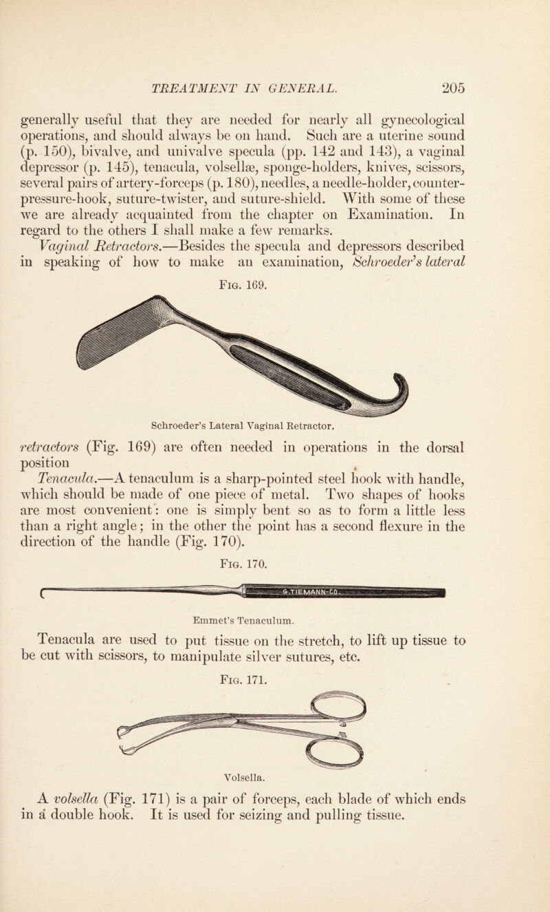 generally useful that they are needed for nearly all gynecological operations, and should always be on hand. Such are a uterine sound (p. 150), bivalve, and univalve specula (pp. 142 and 143), a vaginal depressor (p. 145), tenacula, volsellse, sponge-holders, knives, scissors, several pairs of artery-forceps (p. 180), needles, a needle-holder, counter¬ pressure-hook, suture-twister, and suture-shield. With some of these we are already acquainted from the chapter on Examination. In regard to the others I shall make a few remarks. Vaginal Retractors.—Besides the specula and depressors described in speaking of how to make an examination, SchroedeV s lateral Fig. 169. retractors (Fig. 169) are often needed in operations in the dorsal position Tenacula.—A tenaculum is a sharp-pointed steel hook with handle, which should be made of one piece of metal. Two shapes of hooks are most convenient: one is simply bent so as to form a little less than a right angle; in the other the point has a second flexure in the direction of the handle (Fig. 170). Fig. 170. Emmet’s Tenaculum. Tenacula are used to put tissue on the stretch, to lift up tissue to be cut with scissors, to manipulate silver sutures, etc. Fig. 171. A volsella (Fig. 171) is a pair of forceps, each blade of which ends in a double hook. It is used for seizing and pulling tissue.