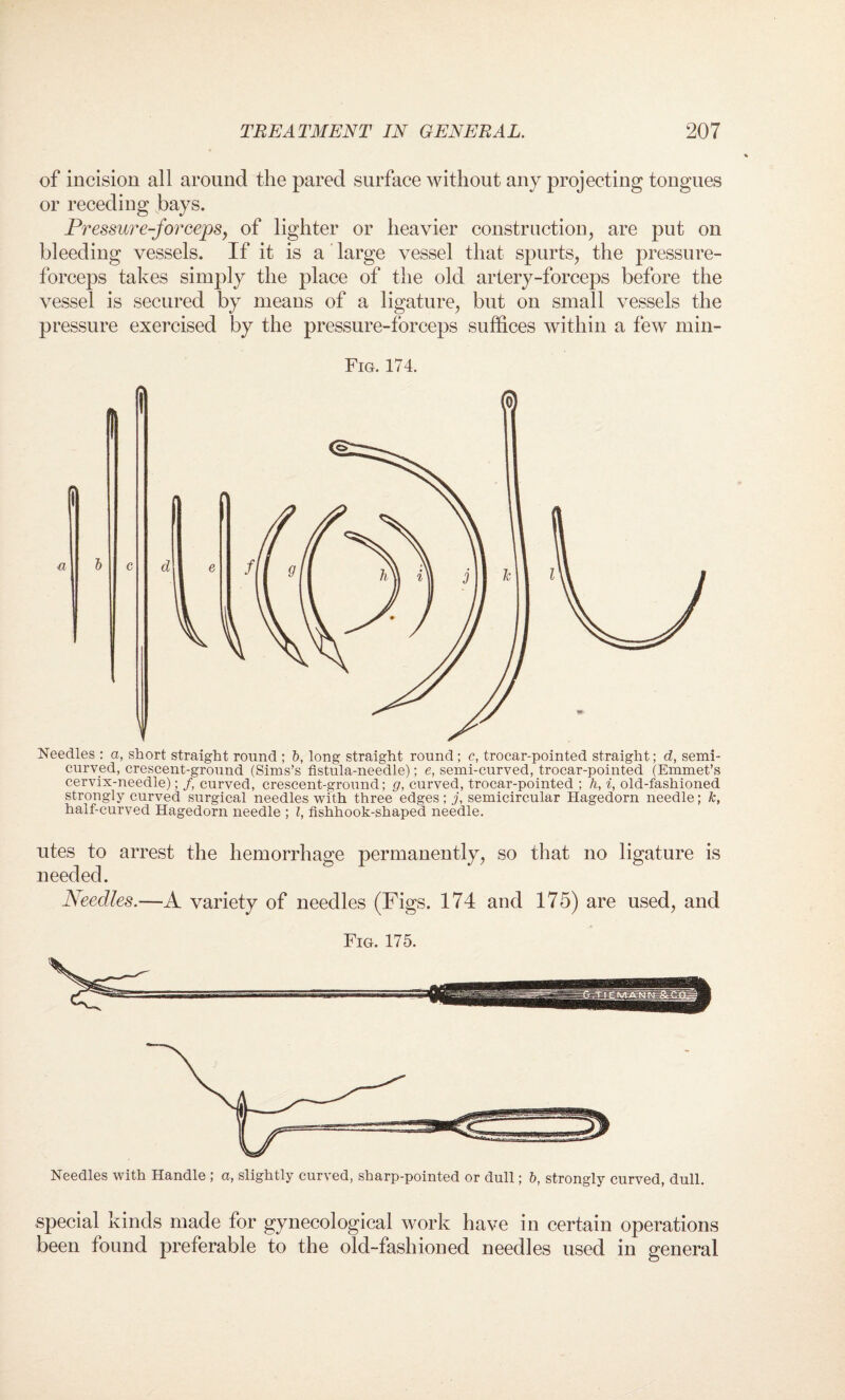 of incision all around the pared surface without any projecting tongues or receding bays. Pressure-forceps, of lighter or heavier construction, are put on bleeding vessels. If it is a large vessel that spurts, the pressure- forceps takes simply the place of the old artery-forceps before the vessel is secured by means of a ligature, but on small vessels the pressure exercised by the pressure-forceps suffices within a few min- Fig. 174. utes to arrest the hemorrhage permanently, so that no ligature is needed. Needles.—A variety of needles (Figs. 174 and 175) are used, and Fig. 175. Needles with Handle ; a, slightly curved, sharp-pointed or dull; b, strongly curved, dull. special kinds made for gynecological work have in certain operations been found preferable to the old-fashioned needles used in general