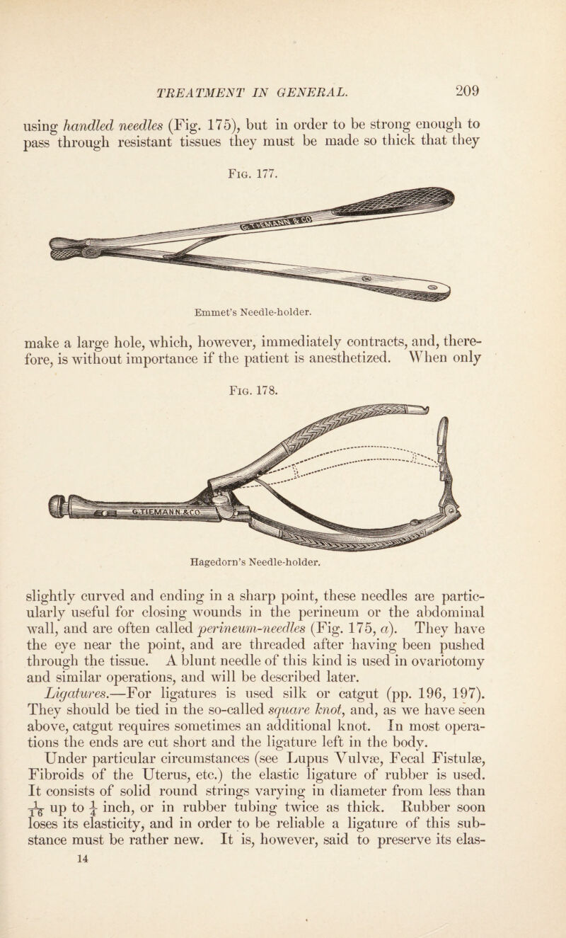 using handled needles (Fig. 175), but in order to be strong enough to pass through resistant tissues they must be made so thick that they Fig. 177. Emmet’s Needle-holder. make a large hole, which, however, immediately contracts, and, there¬ fore, is without importance if the patient is anesthetized. When only Fig. 178. Hagedorn’s Needle-holder. slightly curved and ending in a sharp point, these needles are partic¬ ularly useful for closing wounds in the perineum or the abdominal wall, and are often called perineum-needles (Fig. 175, a). They have the eye near the point, and are threaded after having been pushed through the tissue. A blunt needle of this kind is used in ovariotomy and similar operations, and will be described later. Ligatures.—For ligatures is used silk or catgut (pp. 196, 197). They should be tied in the so-called square knot, and, as we have seen above, catgut requires sometimes an additional knot. In most opera¬ tions the ends are cut short and the ligature left in the body. Under particular circumstances (see Lupus Vulvse, Fecal Fistulse, Fibroids of the Uterus, etc.) the elastic ligature of rubber is used. It consists of solid round strings varying in diameter from less than ^ up to \ inch, or in rubber tubing twice as thick. Ilubber soon loses its elasticity, and in order to be reliable a ligature of this sub¬ stance must be rather new. It is, however, said to preserve its elas- 14
