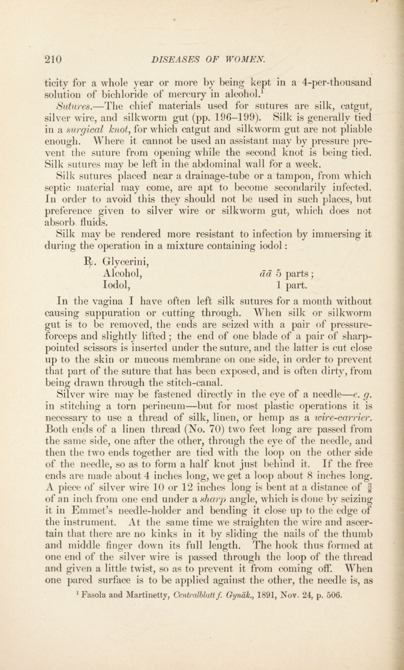 ticity for a whole year or more by being kept in a 4-per-thousand solution of bichloride of mercury in alcohol.1 Sutures.—The chief materials used for sutures are silk, catgut, silver wire, and silkworm gut (pp. 196-199). Silk is generally tied in a surgical knot, for which catgut and silkworm gut are not pliable enough. Where it cannot be used an assistant may by pressure pre¬ vent the suture from opening while the second knot is being tied. Silk sutures may be left in the abdominal wall for a week. Silk sutures placed near a drainage-tube or a tampon, from which septic material may come, are apt to become secondarily infected. In order to avoid this they should not be used in such places, but preference given to silver wire or silkworm gut, which does not absorb fluids. Silk may be rendered more resistant to infection by immersing it during the operation in a mixture containing iodol: 1^. Glycerin i, Alcohol, ad 5 parts; Iodol, 1 part. In the vagina I have often left silk sutures for a month without causing suppuration or cutting through. When silk or silkworm gut is to be removed, the ends are seized with a pair of pressure- forceps and slightly lifted; the end of one blade of a pair of sharp- pointed scissors is inserted under the suture, and the latter is cut close up to the skin or mucous membrane on one side, in order to prevent that part of the suture that has been exposed, and is often dirty, from being drawn through the stitch-canal. Silver wire may be fastened directly in the eye of a needle—e. g. in stitching a torn perineum—but for most plastic operations it is necessary to use a thread of silk, linen, or hemp as a loir e-carrier. Both ends of a linen thread (No. 70) two feet long are passed from the same side, one after the other, through the eye of the needle, and then the two ends together are tied with the loop on the other side of the needle, so as to form a half knot just behind it. If the free ends are made about 4 inches long, we get a loop about 8 inches long. A piece of silver wire 10 or 12 inches long is bent at a distance of f of an inch from one end under a sharp angle, which is done by seizing it in Emmet’s needle-holder and bending it close up to the edge of the instrument. At the same time we straighten the wire and ascer¬ tain that there are no kinks in it by sliding the nails of the thumb and middle finger down its full length. The hook thus formed at one end of the silver wire is passed through the loop of the thread and given a little twist, so as to prevent it from coming off. When one pared surface is to be applied against the other, the needle is, as 1 Fasola and Martinetty, Centralblatt f. Gyna/c., 1891, Nov. 24, p. 506.