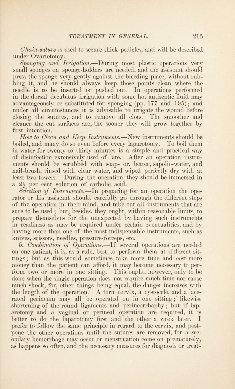 Chain-suture is used to secure thick pedicles, and will be described under Ovariotomy. Sponging and Irrigation.—During most plastic operations very small sponges on sponge-holders are needed, and the assistant should press the sponge very gently against the bleeding place, without rub¬ bing it, and he should always keep those points clean where the needle is to be inserted or pushed out. In operations performed in the dorsal decubitus irrigation with some hot antiseptic fluid may advantageously be substituted for sponging (pp. 177 and 195); and under all circumstances it is advisable to irrigate the wound before closing the sutures, and to remove all clots. The smoother and cleaner the cut surfaces are, the sooner they will grow together by first intention. How to Clean and Keep Instruments.—New instruments should be boiled, and many do so even before every laparotomy. To boil them in water for twenty to thirty minutes is a simple and practical way of disinfection extensively used of late. After an operation instru¬ ments should be scrubbed with soap- or, better, sapolio-water, and nail-brush, rinsed with clear water, and wiped perfectly dry with at least two towels. During the operation they should be immersed in a 2J per cent, solution of carbolic acid. Selection of Instruments.—In preparing for an operation the ope¬ rator or his assistant should carefully go through the different steps of the operation in their mind, and take out all instruments that are sure to be used; but, besides, they ought, within reasonable limits, to prepare themselves for the unexpected by having such instruments in readiness as may be required under certain eventualities, and by having more than one of the most indispensable instruments, such as knives, scissors, needles, pressure-forceps, etc. 5. Combination of Operations.—If several operations are needed on one patient, it is, as a rule, best to perform them at different sit¬ tings ; but as this would sometimes take more time and cost more money than the patient can afford, it may become necessary to per¬ form two or more in one sitting. This ought, however, only to be done when the single operation does not require much time nor cause much shock, for, other things being equal, the danger increases with the length of the operation. A torn cervix, a cystocele, and a lace¬ rated perineum may all be operated on in one sitting; likewise shortening of the round ligaments and perineorrhaphy; but if lap¬ arotomy and a vaginal or perineal operation are required, it is better to do the laparotomy first and the other a week later. I prefer to follow the same principle in regard to the cervix, and post¬ pone the other operations until the sutures are removed, for a sec¬ ondary hemorrhage may occur or menstruation come on prematurely, as happens so often, and the necessary measures for diagnosis or treat-