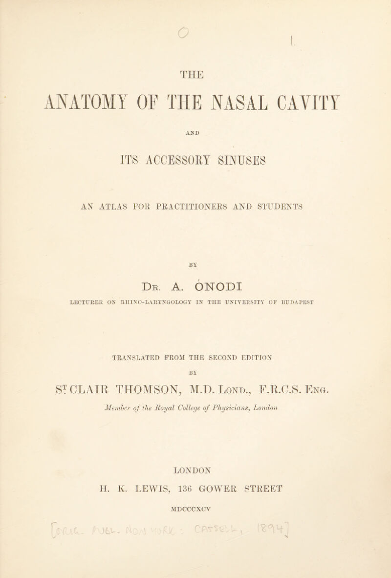 THE ANATOMY OP THE NASAL CAVITY AND I ITS ACCESSORY SINUSES AN ATLAS FOR PRACTITIONERS AND STUDENTS BY Dr. a. ónodi LECTURER ON RHINO-LARYNGOLOGY IN THE UNIVERSITY OE BUDAPEST TRANSLATED FROM THE SECOND EDITION BY ST CLAIR THOMSON, M.D. Lond., F.R.C.S. Eng. Member of the Royal College of Physicians, London LONDON H. K. LEWIS, 136 GOWER STREET MDCCCXCV %