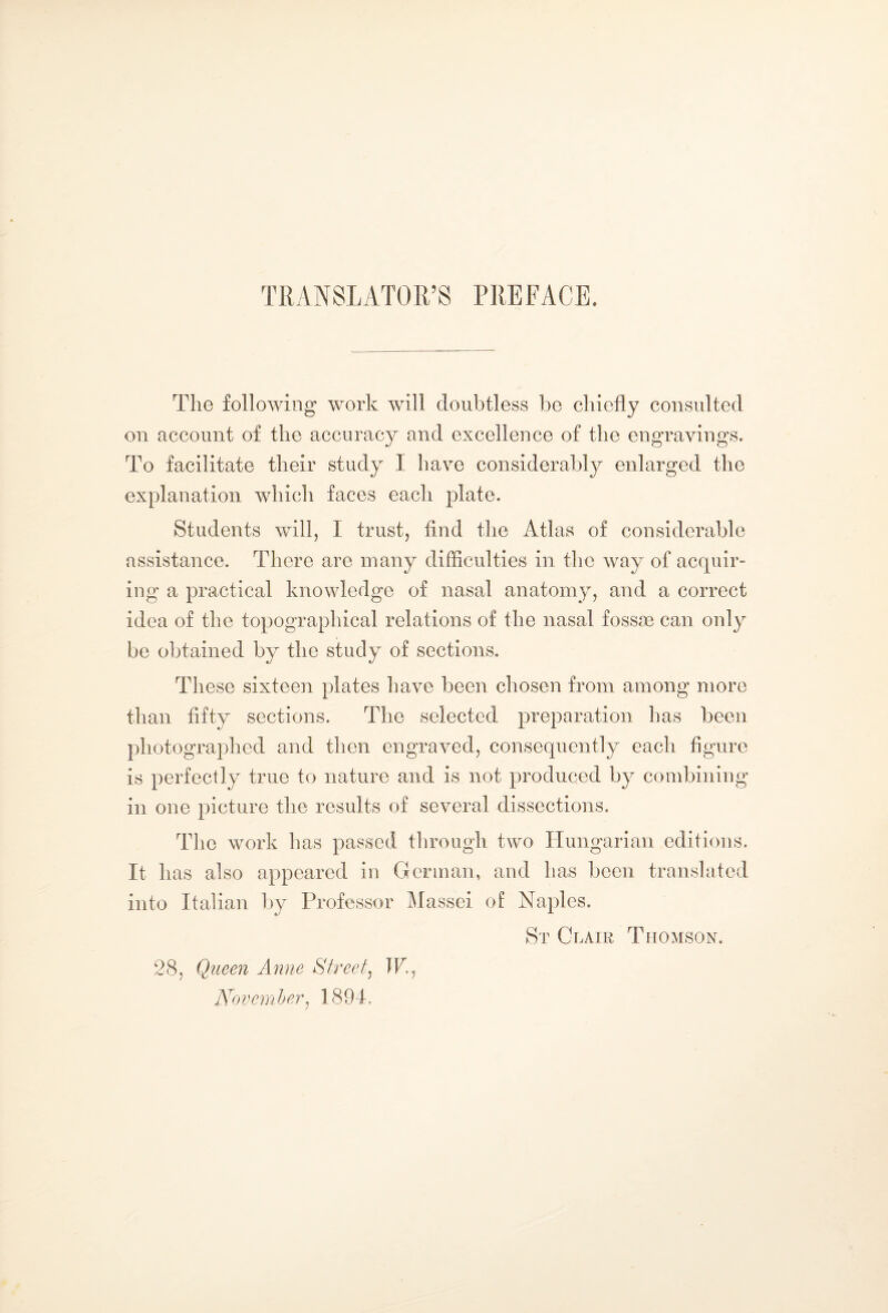 TRANSLATOR’S PREFACE. The following work will doubtless be chiefly consulted on account of the accuracy and excellence of the engravings. To facilitate their study I have considerably enlarged the explanation which faces each plate. Students will, I trust, find the Atlas of considerable assistance. There are many difficulties in the way of acquir¬ ing a practical knowledge of nasal anatomy, and a correct idea of the topographical relations of the nasal fossae can only be obtained by the study of sections. These sixteen plates have been chosen from among more than fifty sections. The selected preparation has been photographed and then engraved, consequently each figure is perfectly true to nature and is not produced by combining in one picture the results of several dissections. The work has passed through two Hungarian editions. It has also appeared in German, and has been translated into Italian by Professor Massei of Naples. St Glair Thomson. 28, Queen Anne Street, TP, November, 1894.