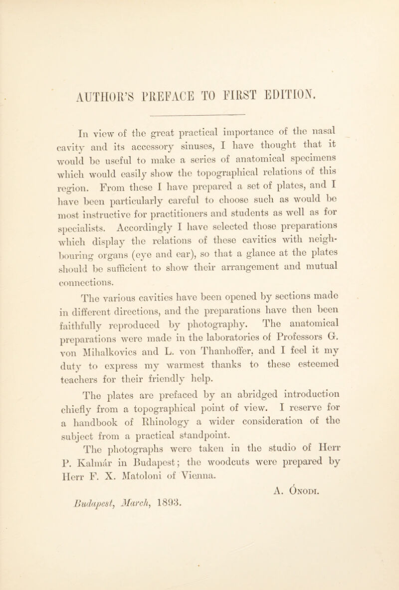In view of the great practical importance of the nasal cavity and its accessory sinuses, I have thought that it would be useful to make a series of anatomical specimens which would easily show the topographical relations of this region. From these I have prepared a set of plates, and I have been particularly careful to choose such as would lie most instructive for practitioners and students as well as for specialists. Accordingly I have selected those preparations which display the relations of these cavities with neigh¬ bouring organs (eye and earj, so that a glance at the plates should be sufficient to show their arrangement and mutual connections. The various cavities have been opened by sections made in different directions, and the preparations have then been faithfully reproduced by photography. The anatomical preparations were made in the laboratories of Professors Gr. von Mihalkovics and L. von Thanhoffer, and I feel it my duty to express my warmest thanks to these esteemed teachers for their friendly help. The plates are prefaced by an abridged introduction chiefly from a topographical point of view. I reserve for a handbook of Rhinology a wider consideration of the subject from a practical standpoint. The photographs were taken in the studio of Herr P. Kalmár in Budapest; the woodcuts were prepared by Herr F. X. Matoloni of Vienna. A. Ónodi. Budapest, March, 1893.