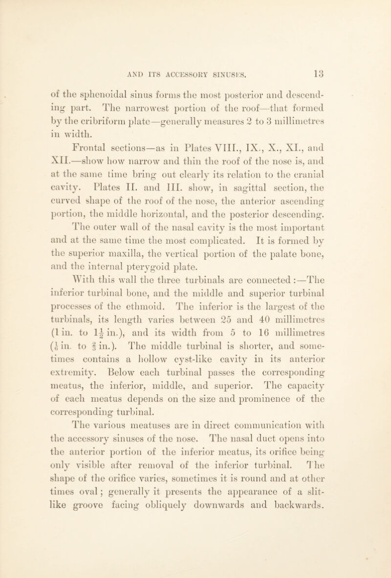 of the sphenoidal sinus forms the most posterior and descend¬ ing part. The narrowest portion of the roof—that formed by the cribriform plate—generally measures 2 to 3 millimetres in width. Frontal sections—as in Plates VIII., IX., X., XI., and XII.—show how narrow and thin the roof of the nose is, and at the same time bring out clearly its relation to the cranial cavity. Mates II. and III. show, in sagittal section, the curved shape of the roof of the nose, the anterior ascending portion, the middle horizontal, and the posterior descending. The outer wall of the nasal cavity is the most important and at the same time the most complicated. It is formed by the superior maxilla, the vertical portion of the palate bone, and the internal pterygoid plate. With this wrall the three turbinals are connected :—The inferior turbina! bone, and the middle and superior turbina! processes of the ethmoid. The inferior is the largest of the turbinals, its length varies between 25 and 40 millimetres (1 in. to in.), and its width from 5 to 16 millimetres (Jin. to fin.). The middle turbina! is shorter, and some¬ times contains a hollow cyst-like cavity in its anterior extremity. Below each turbinái passes the corresponding meatus, the inferior, middle, and superior. The capacity of each meatus depends on the size and prominence of the corresponding turbinái. The various meatuses are in direct communication with the accessory sinuses of the nose. The nasal duct opens into the anterior portion of the inferior meatus, its orifice being only visible after removal of the inferior turbinái. The shape of the orifice varies, sometimes it is round and at other times oval; generally it presents the appearance of a slit- like groove facing obliquely downwards and backwards.